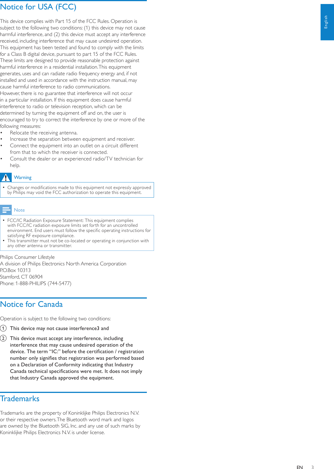 3Notice for USA (FCC)This device complies with Part 15 of the FCC Rules. Operation is subject to the following two conditions: (1) this device may not cause harmful interference, and (2) this device must accept any interference received, including interference that may cause undesired operation.This equipment has been tested and found to comply with the limits for a Class B digital device, pursuant to part 15 of the FCC Rules. These limits are designed to provide reasonable protection against harmful interference in a residential installation. This equipment generates, uses and can radiate radio frequency energy and, if not installed and used in accordance with the instruction manual, may cause harmful interference to radio communications.However, there is no guarantee that interference will not occur in a particular installation. If this equipment does cause harmful interference to radio or television reception, which can be determined by turning the equipment off and on, the user is encouraged to try to correct the interference by one or more of the following measures:Relocate the receiving antenna.• Increase the separation between equipment and receiver.• Connect the equipment into an outlet on a circuit different • from that to which the receiver is connected.Consult the dealer or an experienced radio/TV technician for • help.WarningChanges or modications made to this equipment not expressly approved  •by Philips may void the FCC authorization to operate this equipment.NoteFCC/IC Radiation Exposure Statement: This equipment complies  •with FCC/IC radiation exposure limits set forth for an uncontrolled environment. End users must follow the specic operating instructions for satisfying RF exposure compliance. This transmitter must not be co-located or operating in conjunction with  •any other antenna or transmitter.Philips Consumer LifestyleA division of Philips Electronics North America CorporationP.O.Box 10313Stamford, CT 06904Phone: 1-888-PHILIPS (744-5477)Notice for CanadaOperation is subject to the following two conditions:a  This device may not cause interference3 and b  This device must accept any interference, including interference that may cause undesired operation of the device. The term “IC:” before the certication / registration number only signies that registration was performed based on a Declaration of Conformity indicating that Industry Canada technical specications were met. It does not imply that Industry Canada approved the equipment.TrademarksTrademarks are the property of Koninklijke Philips Electronics N.V. or their respective owners. The Bluetooth word mark and logos are owned by the Bluetooth SIG, Inc. and any use of such marks by Koninklijke Philips Electronics N.V. is under license. EnglishEN
