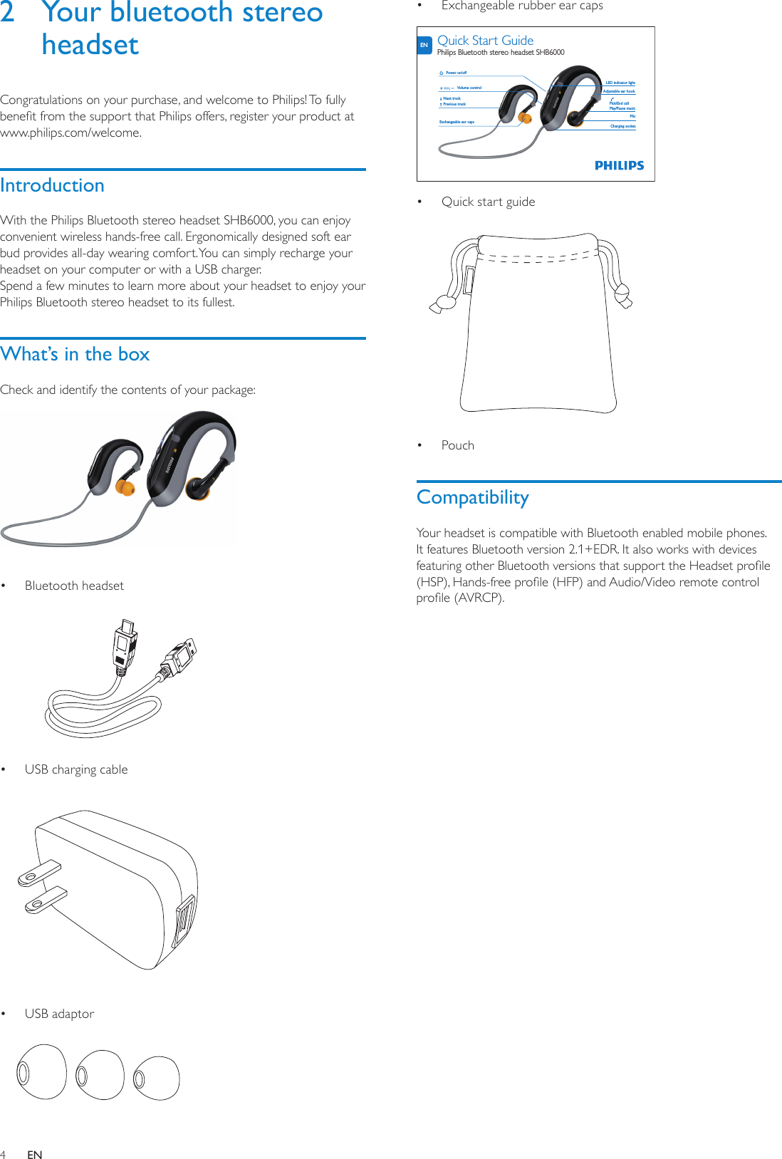 4Exchangeable rubber ear caps•   Quick start guide•  Pouch• CompatibilityYour headset is compatible with Bluetooth enabled mobile phones. It features Bluetooth version 2.1+EDR. It also works with devices featuring other Bluetooth versions that support the Headset prole (HSP), Hands-free prole (HFP) and Audio/Video remote control prole (AVRCP).Exchangeable ear capsNext trackPower on/offVolume controlPrevious trackMicLED indicator lightAdjustable ear hookPick/End callPlay/Pause musicCharging socketENQuick Start GuidePhilips Bluetooth stereo headset SHB60002  Your bluetooth stereo headsetCongratulations on your purchase, and welcome to Philips! To fully benet from the support that Philips offers, register your product at www.philips.com/welcome.IntroductionWith the Philips Bluetooth stereo headset SHB6000, you can enjoy convenient wireless hands-free call. Ergonomically designed soft ear bud provides all-day wearing comfort. You can simply recharge your headset on your computer or with a USB charger. Spend a few minutes to learn more about your headset to enjoy your Philips Bluetooth stereo headset to its fullest.What’s in the boxCheck and identify the contents of your package:  Bluetooth headset•   USB charging cable •  USB adaptor•  EN