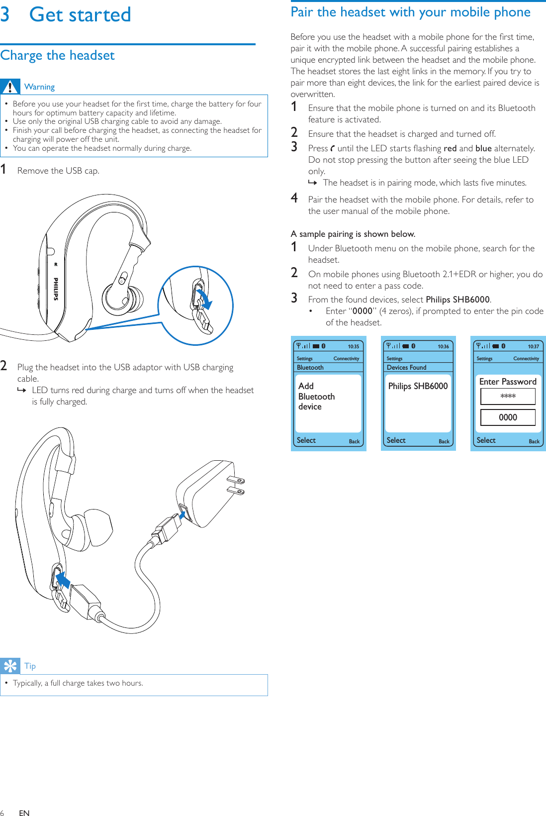 6Pair the headset with your mobile phoneBefore you use the headset with a mobile phone for the rst time, pair it with the mobile phone. A successful pairing establishes a unique encrypted link between the headset and the mobile phone. The headset stores the last eight links in the memory. If you try to pair more than eight devices, the link for the earliest paired device is overwritten.1  Ensure that the mobile phone is turned on and its Bluetooth feature is activated.2  Ensure that the headset is charged and turned off.3  Press   until the LED starts ashing red and blue alternately. Do not stop pressing the button after seeing the blue LED only.The headset is in pairing mode, which lasts ve minutes. »4  Pair the headset with the mobile phone. For details, refer to the user manual of the mobile phone.A sample pairing is shown below.1  Under Bluetooth menu on the mobile phone, search for the headset.2  On mobile phones using Bluetooth 2.1+EDR or higher, you do not need to enter a pass code.3  From the found devices, select Philips SHB6000.Enter “•  0000” (4 zeros), if prompted to enter the pin code of the headset.  SettingsSelect BackConnectivity10:37Enter Password****0000SettingsBluetoothSelect BackConnectivity10:35AddBluetoothdeviceSettingsDevices FoundSelectBack10:36Philips SHB60003  Get startedCharge the headsetWarningBefore you use your headset for the rst time, charge the battery for four  •hours for optimum battery capacity and lifetime.Use only the original USB charging cable to avoid any damage. •Finish your call before charging the headset, as connecting the headset for  •charging will power off the unit.You can operate the headset normally during charge. •1  Remove the USB cap. 2  Plug the headset into the USB adaptor with USB charging cable.LED turns red during charge and turns off when the headset  »is fully charged. TipTypically, a full charge takes two hours. •EN