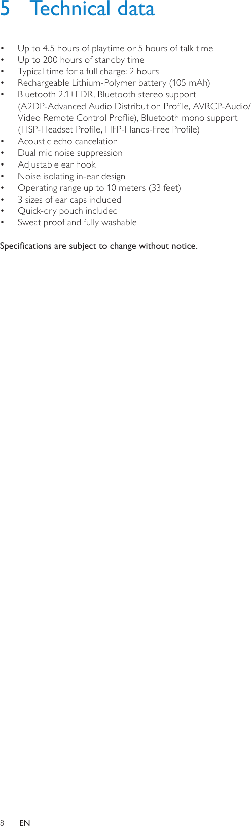 85  Technical dataUp to 4.5 hours of playtime or 5 hours of talk time• Up to 200 hours of standby time• Typical time for a full charge: 2 hours• Rechargeable Lithium-Polymer battery (105 mAh)• Bluetooth 2.1+EDR, Bluetooth stereo support  • (A2DP-Advanced Audio Distribution Prole, AVRCP-Audio/Video Remote Control Proie), Bluetooth mono support  (HSP-Headset Prole, HFP-Hands-Free Prole)Acoustic echo cancelation • Dual mic noise suppression• Adjustable ear hook• Noise isolating in-ear design• Operating range up to 10 meters (33 feet)• 3 sizes of ear caps included• Quick-dry pouch included• Sweat proof and fully washable• Specications are subject to change without notice.EN