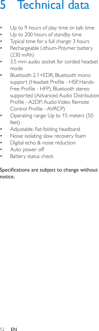 125  Technical dataUp to 9 hours of play time or talk time• Up to 200 hours of standby time• Typical time for a full charge: 3 hours• Rechargeable Lithium-Polymer battery • (230 mAh)3.5 mm audio socket for corded headset • modeBluetooth 2.1+EDR, Bluetooth mono • support (Headset Prole - HSP, Hands-Free Prole - HFP), Bluetooth stereo supported (Advanced Audio Distribution Prole - A2DP; Audio Video Remote Control Prole - AVRCP)Operating range: Up to 15 meters (50 • feet)Adjustable, at-folding headband• Noise isolating slow recovery foam• Digital echo &amp; noise reduction• Auto power off• Battery status check•  Specications are subject to change without notice.EN