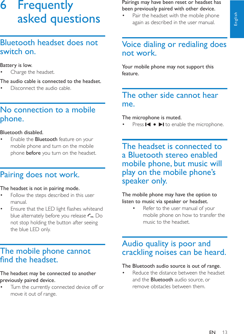 13EnglishPairings may have been reset or headset has been previously paired with other device.Pair the headset with the mobile phone • again as described in the user manual.Voice dialing or redialing does not work.Your mobile phone may not support this feature.The other side cannot hear me.The microphone is muted.Press •   to enable the microphone.The headset is connected to a Bluetooth stereo enabled mobile phone, but music will play on the mobile phone’s speaker only.The mobile phone may have the option to listen to music via speaker or headset.Refer to the user manual of your • mobile phone on how to transfer the music to the headset.Audio quality is poor and crackling noises can be heard.The Bluetooth audio source is out of range.Reduce the distance between the headset • and the Bluetooth audio source, or remove obstacles between them.6  Frequently asked questionsBluetooth headset does not switch on.Battery is low.Charge the headset.• The audio cable is connected to the headset.Disconnect the audio cable.• No connection to a mobile phone.Bluetooth disabled.Enable the •  Bluetooth feature on your mobile phone and turn on the mobile phone before you turn on the headset.Pairing does not work.The headset is not in pairing mode.Follow the steps described in this user • manual. Ensure that the LED light ashes whiteand • blue alternately before you release  . Do not stop holding the button after seeing the blue LED only.The mobile phone cannot nd the headset.The headset may be connected to another previously paired device.Turn the currently connected device off or • move it out of range.EN