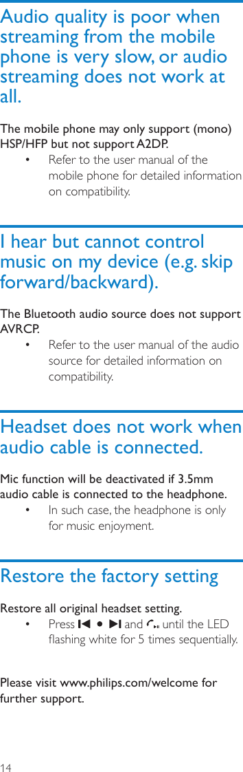 14Audio quality is poor when streaming from the mobile phone is very slow, or audio streaming does not work at all.The mobile phone may only support (mono) HSP/HFP but not support A2DP. Refer to the user manual of the • mobile phone for detailed information on compatibility.I hear but cannot control music on my device (e.g. skip forward/backward).The Bluetooth audio source does not support AVRCP.Refer to the user manual of the audio • source for detailed information on compatibility.Headset does not work when audio cable is connected.Mic function will be deactivated if 3.5mm audio cable is connected to the headphone.In such case, the headphone is only • for music enjoyment.Restore the factory settingRestore all original headset setting.Press •   and   until the LED ashing white for 5 times sequentially. Please visit www.philips.com/welcome for further support.