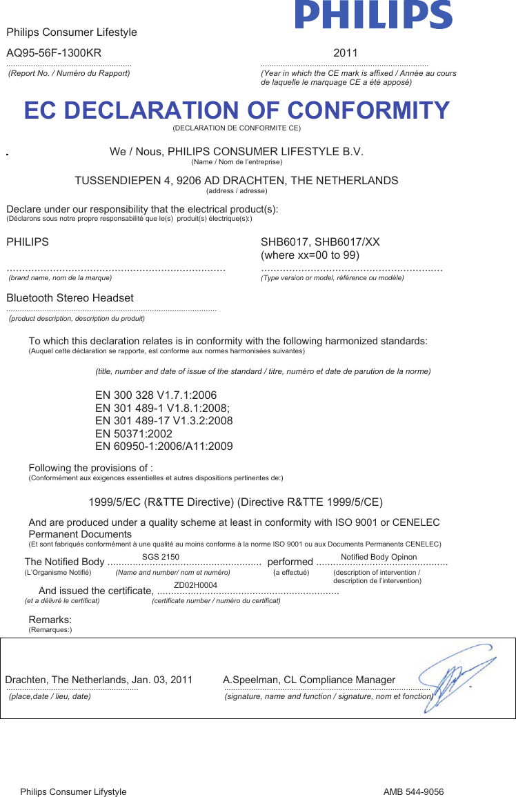 Philips Consumer Lifestyle Philips Consumer Lifystyle               AMB 544-9056 AQ95-56F-1300KR              2011 ........................................................        ........................................................................... (Report No. / Numéro du Rapport)  (Year in which the CE mark is affixed / Année au cours de laquelle le marquage CE a été apposé) EC DECLARATION OF CONFORMITY(DECLARATION DE CONFORMITE CE) We / Nous, PHILIPS CONSUMER LIFESTYLE B.V. (Name / Nom de l’entreprise) TUSSENDIEPEN 4, 9206 AD DRACHTEN, THE NETHERLANDS (address / adresse) Declare under our responsibility that the electrical product(s): (Déclarons sous notre propre responsabilité que le(s)  produit(s) électrique(s):)                                                 PHILIPS            SHB6017, SHB6017/XX (where xx=00 to 99) .......................................................................  ...........................................................  _(brand name, nom de la marque)     (Type version or model, référence ou modèle) Bluetooth Stereo Headset ..............................................................................................  (product description, description du produit) To which this declaration relates is in conformity with the following harmonized standards: (Auquel cette déclaration se rapporte, est conforme aux normes harmonisées suivantes) _(title, number and date of issue of the standard / titre, numéro et date de parution de la norme) EN 300 328 V1.7.1:2006EN 301 489-1 V1.8.1:2008; _EN 301 489-17 V1.3.2:2008EN 50371:2002EN 60950-1:2006/A11:2009Following the provisions of : (Conformément aux exigences essentielles et autres dispositions pertinentes de:)        1999/5/EC (R&amp;TTE Directive) (Directive R&amp;TTE 1999/5/CE) And are produced under a quality scheme at least in conformity with ISO 9001 or CENELEC Permanent Documents (Et sont fabriqués conformément à une qualité au moins conforme à la norme ISO 9001 ou aux Documents Permanents CENELEC) The Notified Body ............ ............................  performed ......... .......... ...............SGS 2150  ............................Notified Body Opinon (L’Organisme Notifié) (Name and number/ nom et numéro)            (a effectué) (description of intervention /  description de l’intervention)   And issued the certificate, ...... ........................................  ...................ZD02H0004 (et a délivré le certificat) (certificate number / numéro du certificat)Remarks:   (Remarques:) Drachten, The Netherlands, Jan. 03, 2011  A.Speelman, CL Compliance Manager  ...........................................................      ............................................................................................  (place,date / lieu, date)    (signature, name and function / signature, nom et fonction)