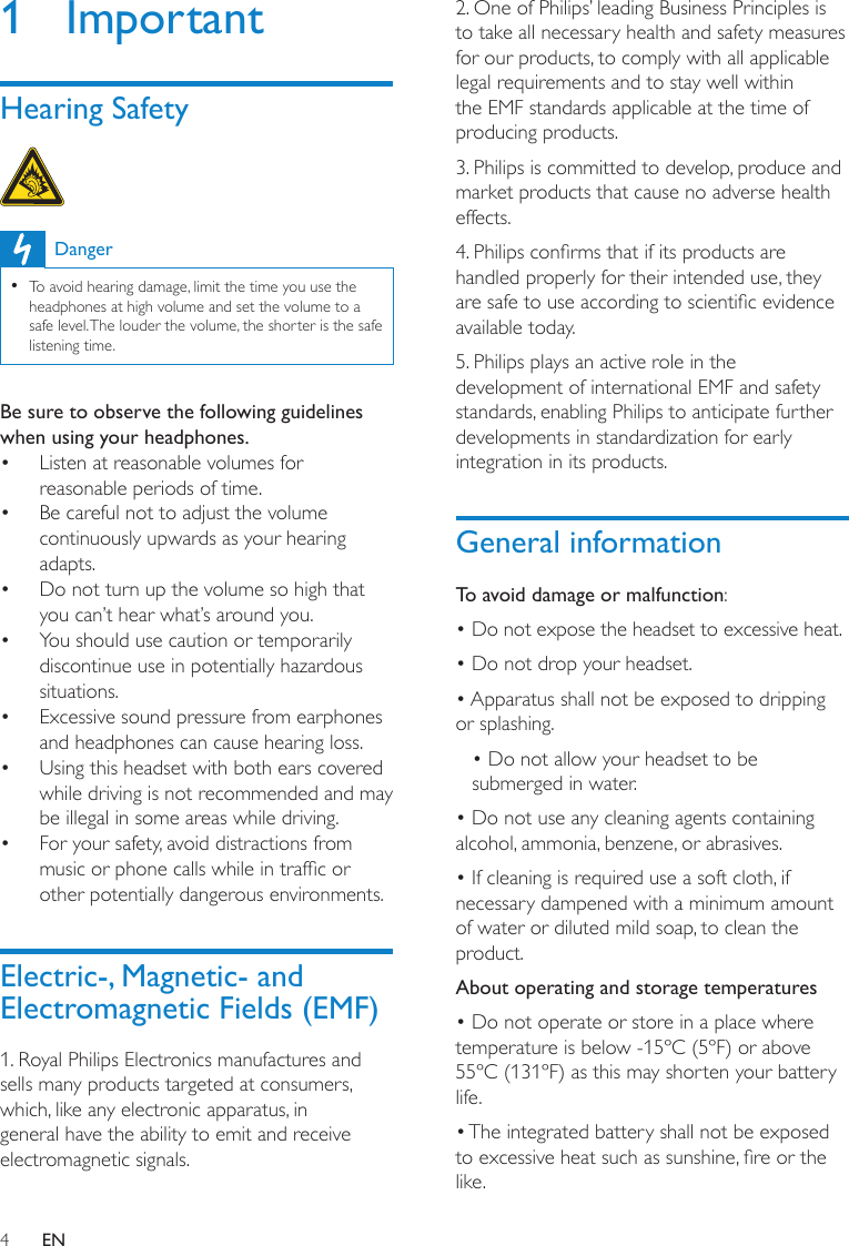 42. One of Philips’ leading Business Principles is to take all necessary health and safety measures for our products, to comply with all applicable legal requirements and to stay well within the EMF standards applicable at the time of producing products.3. Philips is committed to develop, produce and market products that cause no adverse health effects.4. Philips conrms that if its products are handled properly for their intended use, they are safe to use according to scientic evidence available today.5. Philips plays an active role in the development of international EMF and safety standards, enabling Philips to anticipate further developments in standardization for early integration in its products.General informationTo avoid damage or malfunction:• Do not expose the headset to excessive heat.• Do not drop your headset.• Apparatus shall not be exposed to dripping or splashing.• Do not allow your headset to be submerged in water.• Do not use any cleaning agents containing alcohol, ammonia, benzene, or abrasives.• If cleaning is required use a soft cloth, if necessary dampened with a minimum amount of water or diluted mild soap, to clean the product.About operating and storage temperatures• Do not operate or store in a place where temperature is below -15ºC (5ºF) or above 55ºC (131ºF) as this may shorten your battery life.• The integrated battery shall not be exposed to excessive heat such as sunshine, re or the like.1  ImportantHearing Safety  DangerTo avoid hearing damage, limit the time you use the  •headphones at high volume and set the volume to a safe level. The louder the volume, the shorter is the safe listening time.Be sure to observe the following guidelines when using your headphones.Listen at reasonable volumes for • reasonable periods of time.Be careful not to adjust the volume • continuously upwards as your hearing adapts.Do not turn up the volume so high that • you can’t hear what’s around you.You should use caution or temporarily • discontinue use in potentially hazardous situations.Excessive sound pressure from earphones • and headphones can cause hearing loss.Using this headset with both ears covered • while driving is not recommended and may be illegal in some areas while driving.For your safety, avoid distractions from • music or phone calls while in trafc or other potentially dangerous environments.Electric-, Magnetic- and Electromagnetic Fields (EMF)1. Royal Philips Electronics manufactures and sells many products targeted at consumers, which, like any electronic apparatus, in general have the ability to emit and receive electromagnetic signals.EN