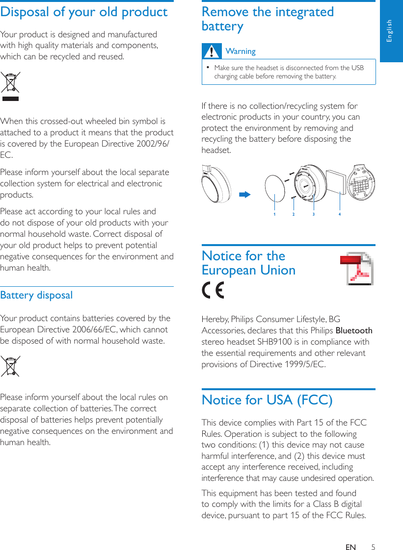 5EnglishRemove the integrated batteryWarningMake sure the headset is disconnected from the USB  •charging cable before removing the battery.If there is no collection/recycling system for electronic products in your country, you can protect the environment by removing and recycling the battery before disposing the headset.  Notice for the European Union Hereby, Philips Consumer Lifestyle, BG Accessories, declares that this Philips Bluetooth stereo headset SHB9100 is in compliance with the essential requirements and other relevant provisions of Directive 1999/5/EC. Notice for USA (FCC)This device complies with Part 15 of the FCC Rules. Operation is subject to the following two conditions: (1) this device may not cause harmful interference, and (2) this device must accept any interference received, including interference that may cause undesired operation.This equipment has been tested and found to comply with the limits for a Class B digital device, pursuant to part 15 of the FCC Rules. 12 34Disposal of your old productYour product is designed and manufactured with high quality materials and components, which can be recycled and reused.  When this crossed-out wheeled bin symbol is attached to a product it means that the product is covered by the European Directive 2002/96/EC.Please inform yourself about the local separate collection system for electrical and electronic products.Please act according to your local rules and do not dispose of your old products with your normal household waste. Correct disposal of your old product helps to prevent potential negative consequences for the environment and human health.Battery disposalYour product contains batteries covered by the European Directive 2006/66/EC, which cannot be disposed of with normal household waste.   Please inform yourself about the local rules on separate collection of batteries. The correct disposal of batteries helps prevent potentially negative consequences on the environment and human health.EN