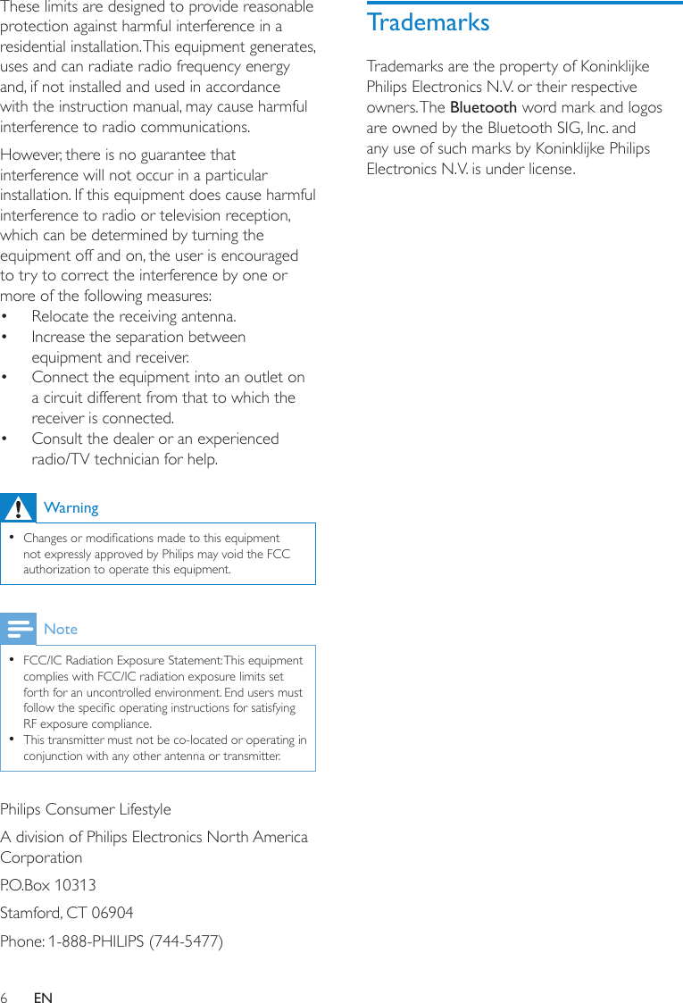 6TrademarksTrademarks are the property of Koninklijke Philips Electronics N.V. or their respective owners. The Bluetooth word mark and logos are owned by the Bluetooth SIG, Inc. and any use of such marks by Koninklijke Philips Electronics N.V. is under license. These limits are designed to provide reasonable protection against harmful interference in a residential installation. This equipment generates, uses and can radiate radio frequency energy and, if not installed and used in accordance with the instruction manual, may cause harmful interference to radio communications.However, there is no guarantee that interference will not occur in a particular installation. If this equipment does cause harmful interference to radio or television reception, which can be determined by turning the equipment off and on, the user is encouraged to try to correct the interference by one or more of the following measures:Relocate the receiving antenna.• Increase the separation between • equipment and receiver.Connect the equipment into an outlet on • a circuit different from that to which the receiver is connected.Consult the dealer or an experienced • radio/TV technician for help.WarningChanges or modications made to this equipment  •not expressly approved by Philips may void the FCC authorization to operate this equipment.NoteFCC/IC Radiation Exposure Statement: This equipment  •complies with FCC/IC radiation exposure limits set forth for an uncontrolled environment. End users must follow the specic operating instructions for satisfying RF exposure compliance. This transmitter must not be co-located or operating in  •conjunction with any other antenna or transmitter.Philips Consumer LifestyleA division of Philips Electronics North America CorporationP.O.Box 10313Stamford, CT 06904Phone: 1-888-PHILIPS (744-5477)EN