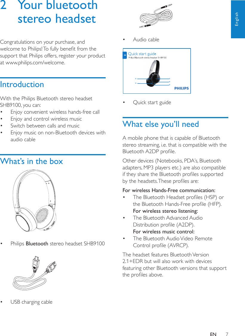 7English Audio cable•  Quick start guide• What else you’ll needA mobile phone that is capable of Bluetooth stereo streaming, i.e. that is compatible with the Bluetooth A2DP prole.Other devices (Notebooks, PDA’s, Bluetooth adapters, MP3 players etc.) are also compatible if they share the Bluetooth proles supported by the headsets. These proles are:For wireless Hands-Free communication:The Bluetooth Headset proles (HSP) or • the Bluetooth Hands-Free prole (HFP).For wireless stereo listening:The Bluetooth Advanced Audio • Distribution prole (A2DP).For wireless music control:The Bluetooth Audio Video Remote • Control prole (AVRCP).The headset features Bluetooth Version 2.1+EDR but will also work with devices featuring other Bluetooth versions that support the proles above.abcde2  Your bluetooth stereo headsetCongratulations on your purchase, and welcome to Philips! To fully benet from the support that Philips offers, register your product at www.philips.com/welcome.IntroductionWith the Philips Bluetooth stereo headset SHB9100, you can:Enjoy convenient wireless hands-free call• Enjoy and control wireless music• Switch between calls and music• Enjoy music on non-Bluetooth devices with • audio cableWhat’s in the box  Philips •  Bluetooth stereo headset SHB9100  USB charging cable• EN