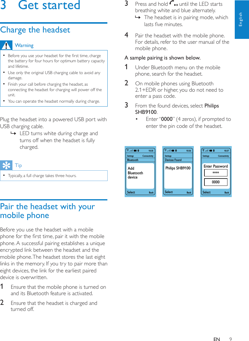 9English3  Press and hold   until the LED starts breathing white and blue alternately.The headset is in pairing mode, which  »lasts ve minutes.4  Pair the headset with the mobile phone. For details, refer to the user manual of the mobile phone.A sample pairing is shown below.1  Under Bluetooth menu on the mobile phone, search for the headset.2  On mobile phones using Bluetooth 2.1+EDR or higher, you do not need to enter a pass code.3  From the found devices, select Philips SHB9100.Enter “•  0000” (4 zeros), if prompted to enter the pin code of the headset.    SettingsSelectBackConnectivity10:37Enter Password****0000SettingsBluetoothSelectBackConnectivity10:35AddBluetoothdeviceSettingsDevices FoundSelectBack10:36Philips SHB6000SettingsSelectBackConnectivity10:37Enter Password****0000SettingsBluetoothSelectBackConnectivity10:35AddBluetoothdeviceSettingsDevices FoundSelectBack10:36Philips SHB91003  Get startedCharge the headsetWarningBefore you use your headset for the rst time, charge  •the battery for four hours for optimum battery capacity and lifetime.Use only the original USB charging cable to avoid any  •damage.Finish your call before charging the headset, as  •connecting the headset for charging will power off the unit.You can operate the headset normally during charge. •Plug the headset into a powered USB port with USB charging cable.LED turns white during charge and  »turns off when the headset is fully charged.TipTypically, a full charge takes three hours. •Pair the headset with your mobile phoneBefore you use the headset with a mobile phone for the rst time, pair it with the mobile phone. A successful pairing establishes a unique encrypted link between the headset and the mobile phone. The headset stores the last eight links in the memory. If you try to pair more than eight devices, the link for the earliest paired device is overwritten.1  Ensure that the mobile phone is turned on and its Bluetooth feature is activated.2  Ensure that the headset is charged and turned off.EN