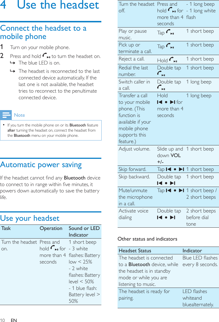 10Turn the headset off.Press and hold   for more than 4 seconds- 1 long beep- 1 long white ashPlay or pause music. Tap  1 short beepPick up or terminate a call. Tap  1 short beepReject a call. Hold  1 short beepRedial the last number.Double tap  1 short beepSwitch caller in a call.Double tap  1 long beepTransfer a call to your mobile phone. (This function is available if your mobile phone supports this feature.)Hold  for more than 4 seconds1 long beepAdjust volume. Slide up and down VOL +/-1 short beepSkip forward. Tap  1 short beepSkip backward. Double tap  1 short beepMute/unmute the microphone in a call.Tap  1 short beep / 2 short beepsActivate voice dialingDouble tap  2 short beeps before dial toneOther status and indicatorsHeadset Status IndicatorThe headset is connected to a Bluetooth device, while the headset is in standby mode or while you are listening to music.Blue LED ashes every 8 seconds.The headset is ready for pairing.LED ashes whiteand bluealternately.4  Use the headsetConnect the headset to a mobile phone1  Turn on your mobile phone. 2  Press and hold   to turn the headset on. The blue LED is on. »The headset is reconnected to the last  »connected device automatically. If the last one is not available, the headset tries to reconnect to the penultimate connected device.NoteIf you turn the mobile phone on or its  •Bluetooth feature after turning the headset on, connect the headset from the Bluetooth menu on your mobile phone.Automatic power savingIf the headset cannot nd any Bluetooth device to connect to in range within ve minutes, it powers down automatically to save the battery life.Use your headsetTask Operation Sound or LED IndicatorTurn the headset on.Press and hold   for more than 4 seconds1 short beep- 3 white ashes: Battery low &lt; 25%- 2 white ashes: Battery level &lt; 50%- 1 blue ash: Battery level &gt; 50%EN