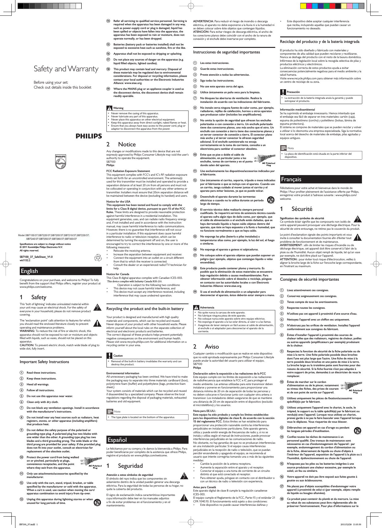 Specifications are subject to change without notice© 2011 Koninklijke Philips Electronics N.V.All rights reserved.SB7100_37_SafeSheet_V1.0wk1152.2EnglishCongratulations on your purchase, and welcome to Philips! To fully EHQHÀWIURPWKHVXSSRUWWKDW3KLOLSVRIIHUVUHJLVWHU\RXUSURGXFWDWwww.philips.com/welcome.1 SafetyThis &apos;bolt of lightning&apos; indicates uninsulated material within your unit may cause an electrical shock. For the safety of everyone in your household, please do not remove product covering. The &apos;exclamation point&apos; calls attention to features for which you should read the enclosed literature closely to prevent operating and maintenance problems. WARNING:7RUHGXFHWKHULVNRIÀUHRUHOHFWULFVKRFNWKLVapparatus should not be exposed to rain or moisture and objects ÀOOHGZLWKOLTXLGVVXFKDVYDVHVVKRXOGQRWEHSODFHGRQWKLVapparatus. CAUTION: To prevent electric shock, match wide blade of plug to wide slot, fully inser t. Important Safety InstructionsaRead these instructions.bKeep these instructions.cHeed all warnings.dFollow all instructions.eDo not use this apparatus near water.fClean only with dry cloth.gDo not block any ventilation openings. Install in accordance with the manufacturer&apos;s instructions.hDo not install near any heat sources such as radiators, heat UHJLVWHUVVWRYHVRURWKHUDSSDUDWXVLQFOXGLQJDPSOLÀHUVthat produce heat. iDo not defeat the safety purpose of the polarized or grounding-type plug. A polarized plug has two blades with one wider than the other. A grounding type plug has two blades and a third grounding prong. The wide blade or the third prong are provided for your safety. If the provided plug GRHVQRWÀWLQWR\RXURXWOHWFRQVXOWDQHOHFWULFLDQIRUreplacement of the obsolete outlet.jProtect the power cord from being walked on or pinched, particularly at plugs, convenience receptacles, and the point where they exit from the apparatus.k2QO\XVHDWWDFKPHQWVDFFHVVRULHVVSHFLÀHGE\WKHmanufacturer.lUse only with the cart, stand, tripod, bracket, or table VSHFLÀHGE\WKHPDQXIDFWXUHURUVROGZLWKWKHDSSDUDWXVWhen a cart is used, use caution when moving the cart/apparatus combination to avoid injury from tip-over. mUnplug this apparatus during lightning storms or when unused for long periods of time. n5HIHUDOOVHUYLFLQJWRTXDOLÀHGVHUYLFHSHUVRQQHO6HUYLFLQJLVrequired when the apparatus has been damaged in any way, such as power-supply cord or plug is damaged, liquid has been spilled or objects have fallen into the apparatus, the apparatus has been exposed to rain or moisture, does not operate normally, or has been dropped.o%DWWHULHVEDWWHU\SDFNRUEDWWHULHVLQVWDOOHGVKDOOQRWEHH[SRVHGWRH[FHVVLYHKHDWVXFKDVVXQVKLQHÀUHRUWKHOLNHpApparatus shall not be exposed to dripping or splashing. qDo not place any sources of danger on the apparatus (e.g. OLTXLGÀOOHGREMHFWVOLJKWHGFDQGOHVrThis product may contain lead and mercury. Disposal of these materials may be regulated due to environmental considerations. For disposal or recycling information, please contact your local authorities or the Electronic Industries Alliance: www.eiae.org.sWhere the MAINS plug or an appliance coupler is used as the disconnect device, the disconnect device shall remain readily operable.WarningNever remove the casing of this apparatus. Never lubricate any part of this apparatus.1HYHUSODFHWKLVDSSDUDWXVRQRWKHUHOHFWULFDOHTXLSPHQW.HHSWKLVDSSDUDWXVDZD\IURPGLUHFWVXQOLJKWQDNHGÁDPHVRUKHDWEnsure that you always have easy access to the power cord, plug or adaptor to disconnect the apparatus from the power.2 Notice$Q\FKDQJHVRUPRGLÀFDWLRQVPDGHWRWKLVGHYLFHWKDWDUHQRWexpressly approved by Philips Consumer Lifestyle may void the user’s DXWKRULW\WRRSHUDWHWKHHTXLSPHQWSB7100PhilipsFCC Radiation Exposure Statement7KLVHTXLSPHQWFRPSOLHVZLWK)&amp;&amp;·VDQG,&amp;·V5)UDGLDWLRQH[SRVXUHlimits set forth for an uncontrolled environment. The antenna(s) used for this transmitter must be installed and operated to provide a separation distance of at least 20 cm from all persons and must not be collocated or operating in conjunction with any other antenna or WUDQVPLWWHU,QVWDOOHUVPXVWHQVXUHWKDWFPVHSDUDWLRQGLVWDQFHZLOObe maintained between the device (excluding its handset) and users.Notice for the USAThis equipment has been tested and found to comply with the limits for a Class B digital device, pursuant to part 15 of the FCC Rules. These limits are designed to provide reasonable protection against harmful interference in a residential installation. This HTXLSPHQWJHQHUDWHVXVHVDQGFDQUDGLDWHUDGLRIUHTXHQF\HQHUJ\and, if not installed and used in accordance with the instruction manual, may cause harmful interference to radio communications.However, there is no guarantee that interference will not occur LQDSDUWLFXODULQVWDOODWLRQ,IWKLVHTXLSPHQWGRHVFDXVHKDUPIXOinterference to radio or television reception, which can be GHWHUPLQHGE\WXUQLQJWKHHTXLSPHQWRIIDQGRQWKHXVHULVencouraged to try to correct the interference by one or more of the following measures: 5HORFDWHWKHUHFHLYLQJDQWHQQD ,QFUHDVHWKHVHSDUDWLRQEHWZHHQHTXLSPHQWDQGUHFHLYHU &amp;RQQHFWWKHHTXLSPHQWLQWRDQRXWOHWRQDFLUFXLWGLIIHUHQWfrom that to which the receiver is connected. Consult the dealer or an experienced radio/TV technician for help.Notice for Canada7KLV&amp;ODVV%GLJLWDODSSDUDWXVFRPSOLHVZLWK&amp;DQDGLDQ,&amp;(67KHVHWFRPSOLHVZLWKWKH)&amp;&amp;5XOHV3DUWDQGZLWK&amp;)51040.10. Operation is subject to the following two conditions: This device may not cause harmful interference, and This device must accept any interference received, including interference that may cause undesired operation.Recycling the product and the built-in battery&lt;RXUSURGXFWLVGHVLJQHGDQGPDQXIDFWXUHGZLWKKLJKTXDOLW\materials and components, which can be recycled and reused. Never dispose of your product with other household waste. Please inform yourself about the local rules on the separate collection of electrical and electronic products and batteries. The correct disposal of these products helps prevent potentially QHJDWLYHFRQVHTXHQFHVRQWKHHQYLURQPHQWDQGKXPDQKHDOWKPlease visit www.recycle.philips.com for additional information on a recycling center in your area.Caution5HPRYDORIWKHEXLOWLQEDWWHU \LQYDOLGDWHVWKHZDUUDQW\DQGFDQdestroy the product.Environmental informationAll unnecessary packaging has been omitted. We have tried to make the packaging easy to separate into three materials: cardboard (box), polystyrene foam (buffer) and polyethylene (bags, protective foam sheet.) Your system consists of materials which can be recycled and reused if disassembled by a specialized company. Please obser ve the local regulations regarding the disposal of packaging materials, exhausted EDWWHULHVDQGROGHTXLSPHQWNoteThe type plate is located on the bottom of the apparatus.EspañolLe felicitamos por su compra y le damos la bienvenida a Philips. Para SRGHUEHQHÀFLDUVHSRUFRPSOHWRGHODDVLVWHQFLDTXHRIUHFH3KLOLSVregistre el producto en www.philips.com/welcome.1 SeguridadAtención a estos símbolos de seguridad (OVtPERORGHOUD\RLQGLFDTXHORVFRPSRQHQWHVVLQaislamiento dentro de la unidad pueden generar una descarga eléctrica. Para la seguridad de todas las personas de su hogar, no TXLWHODFXELHU WDGHOSURGXFWREl signo de exclamación indica características importantes cuya información debe leer en los manuales adjuntos DÀQGHHYLWDUSUREOHPDVHQHOIXQFLRQDPLHQWR\HQHOmantenimiento. ADVERTENCIA: Para reducir el riesgo de incendio o descarga eléctrica, el aparato no debe exponerse a la lluvia ni a la humedad ni VHGHEHQFRORFDUVREUHpVWHREMHWRVTXHFRQWHQJDQOtTXLGRVATENCIÓN: Para evitar riesgos de descarga eléctrica, el ancho de los conectores planos debe coincidir con el ancho de la ranura de conexión y el enchufe debe insertarse por completo. Instrucciones de seguridad importantesaLea estas instrucciones.bGuarde estas instrucciones.cPreste atención a todas las advertencias.dSiga todas las instrucciones.eNo use este aparato cerca del agua.fUtilice únicamente un paño seco para la limpieza.gNo bloquee las aberturas de ventilación. Realice la instalación de acuerdo con las indicaciones del fabricante.hNo instale cerca ninguna fuente de calor como, por ejemplo, radiadores, rejillas de calefacción, hornos u otros aparatos TXHSURGX]FDQFDORULQFOXLGRVORVDPSOLÀFDGRUHViNo omita la opción de seguridad que ofrecen los enchufes polarizados o con conexión a tierra. Un enchufe polarizado tiene dos conectores planos, uno más ancho que el otro. Un enchufe con conexión a tierra tiene dos conectores planos y un tercer conector de conexión a tierra. El conector plano más ancho y el tercer conector le ofrecen seguridad adicional. Si el enchufe suministrado no encaja correctamente en la toma de corriente, consulte a un electricista para cambiar el conector obsoleto.jEvite que se pise o doble el cable de alimentación, en particular junto a los enchufes, tomas de corriente y en el punto donde salen del aparato.kUse exclusivamente los dispositivos/accesorios indicados por el fabricante.lUse únicamente el carrito, soporte, trípode o mesa indicados por el fabricante o que se incluya con el aparato. Cuando use un carrito, tenga cuidado al mover juntos el carrito y el aparato para evitar lesiones, ya que se puede volcar.mDesenchufe el aparato durante las tormentas eléctricas o cuando no lo utilice durante un periodo largo de tiempo. nEl servicio técnico debe realizarlo siempre personal FXDOLÀFDGR6HUHTXHULUiVHUYLFLRGHDVLVWHQFLDWpFQLFDFXDQGRel aparato sufra algún tipo de daño como, por ejemplo, que el cable de alimentación o el enchufe estén dañados, que se haya derramado líquido o hayan caído objetos dentro del aparato, que éste se haya expuesto a la lluvia o humedad, que no funcione normalmente o que se haya caído.o1RH[SRQJDODVSLODVEDWHUtDRSLODVLQVWDODGDVDtemperaturas altas como, por ejemplo, la luz del sol, el fuego o similares.pNo exponga el aparato a goteos ni salpicaduras. qNo coloque sobre el aparato objetos que puedan suponer un peligro (por ejemplo, objetos que contengan líquido o velas HQFHQGLGDVrEste producto puede contener plomo y mercurio. Es posible que la eliminación de estos materiales se encuentre bajo regulación debido a causas medioambientales. Para obtener información sobre el desecho o reciclaje, póngase en contacto con las autoridades locales o con Electronic Industries Alliance: www.eiae.org.sSi usa el enchufe de alimentación o un adaptador para desconectar el aparato, éstos deberán estar siempre a mano.Advertencia 1RTXLWHQXQFDODFDUFDVDGHHVWHDSDUDWR1ROXEULTXHQLQJXQDSLH]DGHHVWHDSDUDWR1RFRORTXHQXQFDHVWHDSDUDWRVREUHRWURHTXLSRHOpFWULFRNo exponga el aparato a la luz solar directa, al calor o a las llamas. Asegúrese de tener siempre un fácil acceso al cable de alimentación, al enchufe o al adaptador para desconectar el aparato de la corriente.2 Aviso&amp;XDOTXLHUFDPELRRPRGLÀFDFLyQTXHVHUHDOLFHHQHVWHGLVSRVLWLYRTXHQRHVWpDSUREDGDH[SUHVDPHQWHSRU3KLOLSV&amp;RQVXPHU/LIHVW\OHSXHGHDQXODUODDXWRULGDGGHOXVXDULRSDUDXWLOL]DUHOHTXLSRSB7100PhilipsDeclaración sobre la exposición a las radiaciones de la FCC(VWHHTXLSRFXPSOHFRQORVOtPLWHVGHH[SRVLFLyQDODVUDGLDFLRQHVGHUDGLRIUHFXHQFLDTXHHVWDEOHFHOD)&amp;&amp;H,&amp;SDUDSURWHJHUHOmedio ambiente. Las antenas utilizadas para este transmisor deben instalarse y ponerse en funcionamiento para proporcionar una distancia mínima de 20 cm de separación de todas las personas y QRGHEHQFRORFDUVHQLIXQFLRQDUMXQWRFRQFXDOTXLHURWUDDQWHQDRWUDQVPLVRU/RVLQVWDODGRUHVGHEHQDVHJXUDUVHGHTXHVHPDQWLHQHuna distancia de 20 cm de separación entre el dispositivo (excluido el microteléfono) y los usuarios.Nota para EE.UU.:Este equipo ha sido probado y cumple los límites establecidos para los dispositivos digitales de clase B, de acuerdo con la sección 15 del reglamento FCC. Estos límites se han establecido para proporcionar una protección razonable contra las interferencias perjudiciales en instalaciones particulares. Este aparato genera, utiliza y puede emitir energía de frecuencias de radio y, si no se instala y utiliza según el manual de instrucciones, puede provocar interferencias perjudiciales en las comunicaciones de radio.1RREVWDQWHQRKD\JDUDQWtDVGHTXHQRVHSURGX]FDQLQWHUIHUHQFLDVHQXQDLQVWDODFLyQSDU WLFXODU6LHOHTXLSRFDXVDLQWHUIHUHQFLDVSHUMXGLFLDOHVHQODUHFHSFLyQGHUDGLRRWHOHYLVLyQTXHVHSXHGDQSHUFLELUHQFHQGLHQGR\DSDJDQGRHOHTXLSRVHUHFRPLHQGDDOXVXDULRTXHLQWHQWHFRUUHJLUODVWRPDQGRXQDRPiVGHODVVLJXLHQWHVmedidas: Cambie la posición de la antena receptora. Aumente la separación entre el aparato y el receptor. &amp;RQHFWDUHOHTXLSRDXQDWRPDGHFRUULHQWHGHXQFLUFXLWRGLVWLQWRDOTXHHVWiFRQHFWDGRHOUHFHSWRU Para obtener ayuda, póngase en contacto con el distribuidor o con un técnico de radio o televisión con experiencia.Aviso para CanadáEste aparato digital de clase B cumple la regulación canadiense ,&amp;(6(OHTXLSRFXPSOHHO5HJODPHQWRGHOD)&amp;&amp;3DUWH\HOHVWiQGDU&amp;)5(OIXQFLRQDPLHQWRHVWiVXMHWRDGRVFRQGLFLRQHV Este dispositivo no puede causar interferencias dañinas y (VWHGLVSRVLWLYRGHEHDFHSWDUFXDOTXLHULQWHU IHUHQFLDTXHUHFLEDLQFOX\HQGRDTXHOODVTXHSXHGDQFDXVDUXQfuncionamiento no deseado.Reciclaje del producto y de la batería integradaEl producto ha sido diseñado y fabricado con materiales y FRPSRQHQWHVGHDOWDFDOLGDGTXHSXHGHQUHFLFODUVH\UHXWLOL]DUVHNunca se deshaga del producto con el resto de la basura doméstica. ,QIyUPHVHGHODOHJLVODFLyQORFDOVREUHODUHFRJLGDVHOHFWLYDGHSLODV\productos eléctricos y electrónicos. La eliminación correcta de estos productos ayuda a evitar consecuencias potencialmente negativas para el medio ambiente y la salud humana.Visite www.recycle.philips.com para obtener más información sobre un centro de reciclaje de su zona.PrecauciónLa extracción de la batería integrada anula la garantía y puede estropear el producto.Información medioambiental6HKDVXSULPLGRHOHPEDODMHLQQHFHVDULR+HPRVLQWHQWDGRTXHel embalaje sea fácil de separar en tres materiales: car tón (caja), espuma de poliestireno (corcho) y polietileno (bolsas, lámina de espuma protectora). (OVLVWHPDVHFRPSRQHGHPDWHULDOHVTXHVHSXHGHQUHFLFODU\YROYHUa utilizar si lo desmonta una empresa especializada. Siga la normativa local acerca del desecho de materiales de embalaje, pilas agotadas y HTXLSRVDQWLJXRVNota/DSODFDGHLGHQWLÀFDFLyQHVWiVLWXDGDHQODSDUWHLQIHULRUGHOdispositivo.FrançaisFélicitations pour votre achat et bienvenue dans le monde de 3KLOLSV3RXUSURÀWHUSOHLQHPHQWGHODVVLVWDQFHRIIHUWHSDU3KLOLSVenregistrez votre produit à l&apos;adresse suivante : www.philips.com/welcome.1 Sécurité6LJQLÀFDWLRQGHVV\PEROHVGHVpFXULWp&amp;HV\PEROHpFODLUVLJQLÀHTXHOHVFRPSRVDQWVQRQLVROpVGHYRWUHDSSDUHLOSHXYHQWSURYRTXHUXQHGpFKDUJHpOHFWULTXH3RXUODsécurité de votre entourage, ne retirez pas le couvercle du produit. Le point d&apos;exclamation signale des points importants et vous LQYLWHjFRQVXOWHUODGRFXPHQWDWLRQIRXUQLHDÀQGpYLWHUWRXWproblème de fonctionnement et de maintenance. AVERTISSEMENT :DÀQGHOLPLWHUOHVULVTXHVGLQFHQGLHRXGHGpFKDUJHpOHFWULTXHFHWDSSDUHLOGRLWrWUHFRQVHU YpjODEULGHODSOXLHRXGHOKXPLGLWp$XFXQREMHWUHPSOLGHOLTXLGHWHOTXXQYDVHSDUH[HPSOHQHGRLWrWUHSODFpVXUODSSDUHLOATTENTION :SRXUpYLWHUWRXWULVTXHGpOHFWURFXWLRQYHLOOH]jDOLJQHUODEURFKHODUJHGHODÀFKHVXUOHQFRFKHODUJHFRUUHVSRQGDQWHen l&apos;insérant au maximum. Consignes de sécurité importantesaLisez attentivement ces consignes.bConservez soigneusement ces consignes.cTenez compte de tous les avertissements.dRespectez toutes les consignes.eN&apos;utilisez pas cet appareil à proximité d&apos;une source d&apos;eau.fNettoyez l&apos;appareil avec un chiffon sec uniquement.g1REVWUXH]SDVOHVRULÀFHVGHYHQWLODWLRQ,QVWDOOH]ODSSDUHLOconformément aux consignes du fabricant.hÉvitez d&apos;installer l&apos;appareil à proximité des sources de chaleur telles que des radiateurs, registres de chaleur, poêles RXDXWUHVDSSDUHLOVDPSOLÀFDWHXUVSDUH[HPSOHSURGXLVDQWde la chaleur. i5HVSHFWH]ODIRQFWLRQGHVpFXULWpGHODÀFKHSRODULVpHRXGHPLVHjODWHUUH8QHÀFKHSRODULVpHSRVVqGHGHX[EURFKHVGRQWOXQHHVWSOXVODUJHTXHODXWUH8QHÀFKHGHPLVHjODWHUUHSRVVqGHGHX[EURFKHVHWXQHSDWWHGHPLVHjODWHUUH/DEURFKHODUJHRXODWURLVLqPHSDWWHVRQWIRXUQLHVSRXUGHVUDLVRQVGHVpFXULWp6LODÀFKHIRXUQLHQHVWSDVDGDSWpHjvotre support de prise, demandez à un électricien de vous le remplacer.jÉvitez de marcher sur le cordon d&apos;alimentation ou de le pincer, notamment DXQLYHDXGHVÀFKHVGHVSULVHVGHFRXUDQWet de son point de sortie sur l&apos;appareil.k8WLOLVH]XQLTXHPHQWOHVSLqFHVGHÀ[DWLRQDFFHVVRLUHVVSpFLÀpHVSDUOHIDEULFDQWlUtilisez uniquement l&apos;appareil avec le chariot, le socle, le WUpSLHGOHVXSSRUWRXODWDEOHVSpFLÀpHSDUOHIDEULFDQWRXYHQGXHDYHFODSSDUHLO/RUVTXHYRXVXWLOLVH]XQFKDULRWprenez garde à ne pas le faire basculer avec l&apos;appareil lorsque vous le déplacez. Vous risqueriez de vous blesser.mDébranchez cet appareil en cas d&apos;orage ou pendant les longues périodes d&apos;inutilisation. n&amp;RQÀH]WRXWHVOHVWkFKHVGHPDLQWHQDQFHjXQSHUVRQQHOTXDOLÀp&apos;HVWUDYDX[GHPDLQWHQDQFHVRQWnécessaires en cas d&apos;endommagement de l&apos;appareil : par exemple, endommagement du cordon d&apos;alimentation ou GHODÀFKHGpYHUVHPHQWGHOLTXLGHRXFKXWHGREMHWVjl&apos;intérieur de l&apos;appareil, exposition de l&apos;appareil à la pluie ou à l&apos;humidité, dysfonctionnement ou chute de l&apos;appareil.oN&apos;exposez pas les piles ou les batteries intégrées à une source produisant une chaleur excessive, par exemple le soleil, un feu ou similaire.pVotre appareil ne doit pas être exposé aux fuites goutte à goutte ou aux éclaboussures. qNe placez pas d&apos;objets susceptibles d&apos;endommager votre appareil à proximité de celui-ci (par exemple, objets remplis GHOLTXLGHRXERXJLHVDOOXPpHVrCe produit peut contenir du plomb et du mercure. La mise DXUHEXWGHFHVVXEVWDQFHVSHXWrWUHUpJOHPHQWpHDÀQGHpréserver l&apos;environnement. Pour plus d&apos;informations sur le Safety and WarrantyBefore using your set:Check out details inside this bookletSB7100_37.indd   1 2011/12/28   11:03:30This device complies with Industry Canada RSS-210.