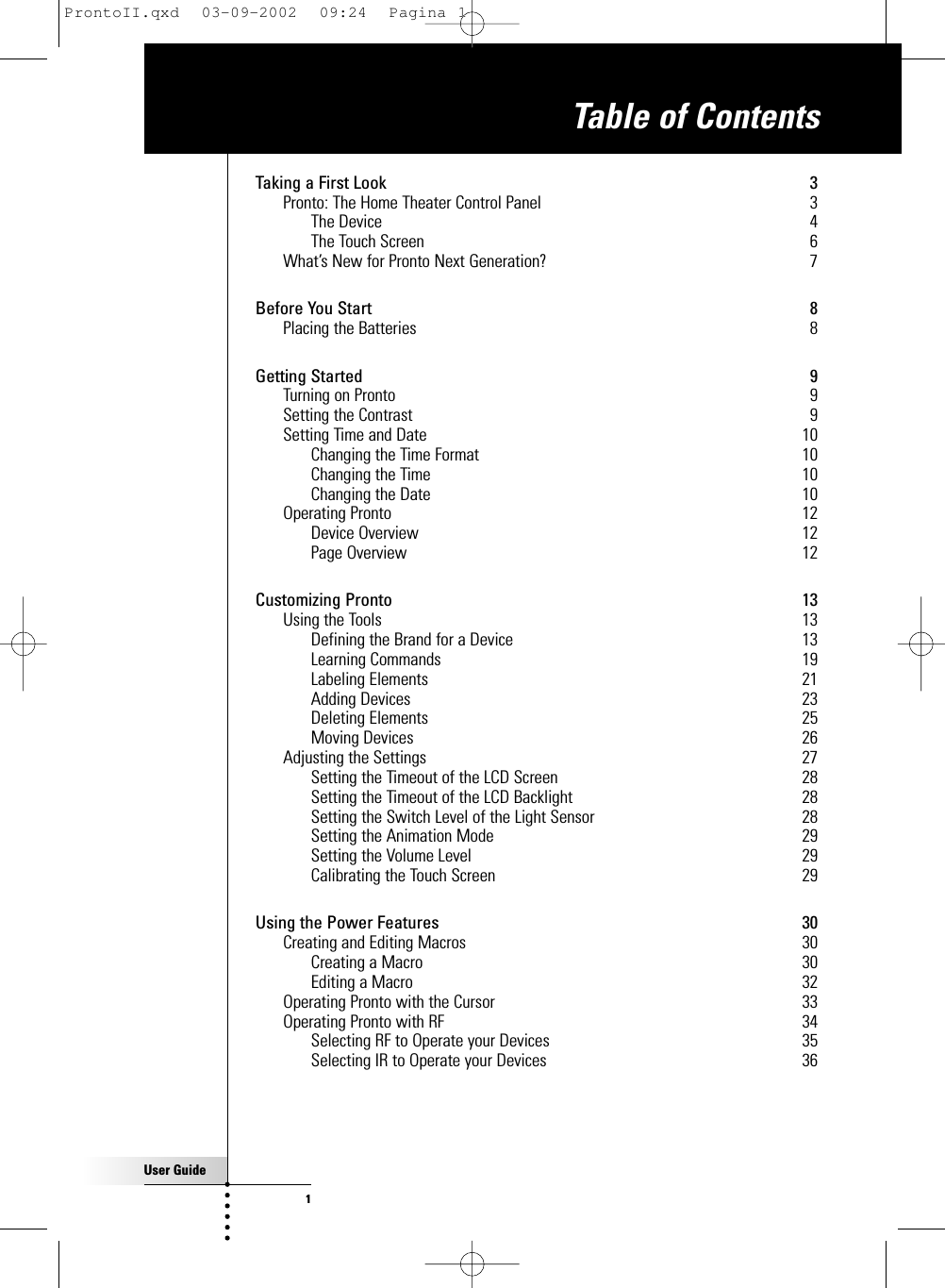 User Guide1Taking a First Look 3Pronto: The Home Theater Control Panel 3The Device 4The Touch Screen 6What’s New for Pronto Next Generation? 7Before You Start 8Placing the Batteries 8Getting Started 9Turning on Pronto 9Setting the Contrast 9Setting Time and Date 10Changing the Time Format 10Changing the Time 10Changing the Date 10Operating Pronto 12Device Overview 12Page Overview 12Customizing Pronto 13Using the Tools 13Defining the Brand for a Device 13Learning Commands 19Labeling Elements 21Adding Devices 23Deleting Elements 25Moving Devices 26Adjusting the Settings 27Setting the Timeout of the LCD Screen 28Setting the Timeout of the LCD Backlight 28Setting the Switch Level of the Light Sensor 28Setting the Animation Mode 29Setting the Volume Level 29Calibrating the Touch Screen 29Using the Power Features 30Creating and Editing Macros 30Creating a Macro 30Editing a Macro 32Operating Pronto with the Cursor 33Operating Pronto with RF 34Selecting RF to Operate your Devices 35Selecting IR to Operate your Devices 36Table of ContentsProntoII.qxd  03-09-2002  09:24  Pagina 1