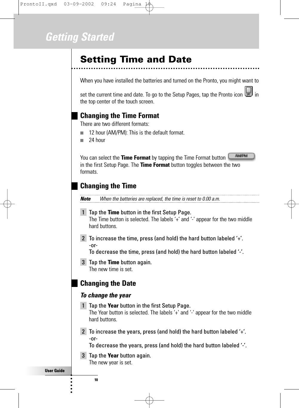 User Guide10Setting Time and DateWhen you have installed the batteries and turned on the Pronto, you might want toset the current time and date. To go to the Setup Pages, tap the Pronto icon  inthe top center of the touch screen.Changing the Time FormatThere are two different formats:■12 hour (AM/PM): This is the default format.■24 hourYou can select the Time Format by tapping the Time Format button in the first Setup Page. The Time Format button toggles between the twoformats.Changing the TimeNote When the batteries are replaced, the time is reset to 0.00 a.m.1 Tap the Time button in the first Setup Page.The Time button is selected. The labels ‘+’ and ‘-‘ appear for the two middlehard buttons.2 To increase the time, press (and hold) the hard button labeled ‘+’.-or-To decrease the time, press (and hold) the hard button labeled ‘-’.3 Tap the Time button again.The new time is set.Changing the DateTo change the year1 Tap the Year button in the first Setup Page.The Year button is selected. The labels ‘+’ and ‘-‘ appear for the two middlehard buttons.2 To increase the years, press (and hold) the hard button labeled ‘+’.-or-To decrease the years, press (and hold) the hard button labeled ‘-’.3 Tap the Year button again.The new year is set.Getting StartedProntoII.qxd  03-09-2002  09:24  Pagina 10