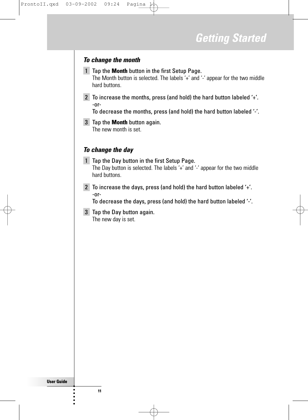 User Guide11To change the month1 Tap the Month button in the first Setup Page.The Month button is selected. The labels ‘+’ and ‘-‘ appear for the two middlehard buttons.2 To increase the months, press (and hold) the hard button labeled ‘+’.-or-To decrease the months, press (and hold) the hard button labeled ‘-’.3 Tap the Month button again.The new month is set.To change the day1 Tap the Day button in the first Setup Page.The Day button is selected. The labels ‘+’ and ‘-‘ appear for the two middlehard buttons.2 To increase the days, press (and hold) the hard button labeled ‘+’.-or-To decrease the days, press (and hold) the hard button labeled ‘-’.3 Tap the Day button again.The new day is set.Getting StartedProntoII.qxd  03-09-2002  09:24  Pagina 11