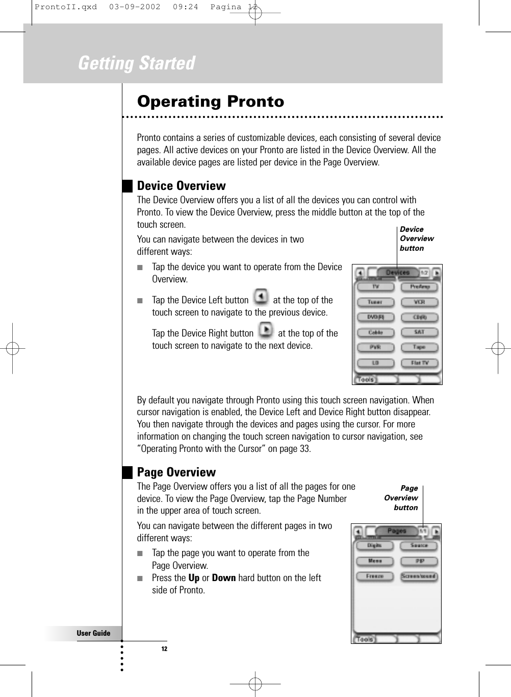 User Guide12Getting StartedOperating ProntoPronto contains a series of customizable devices, each consisting of several devicepages. All active devices on your Pronto are listed in the Device Overview. All theavailable device pages are listed per device in the Page Overview.Device OverviewThe Device Overview offers you a list of all the devices you can control withPronto. To view the Device Overview, press the middle button at the top of thetouch screen.You can navigate between the devices in two different ways:■Tap the device you want to operate from the Device Overview.■Tap the Device Left button  at the top of the touch screen to navigate to the previous device.Tap the Device Right button  at the top of the touch screen to navigate to the next device.By default you navigate through Pronto using this touch screen navigation. Whencursor navigation is enabled, the Device Left and Device Right button disappear.You then navigate through the devices and pages using the cursor. For moreinformation on changing the touch screen navigation to cursor navigation, see“Operating Pronto with the Cursor” on page 33.Page OverviewThe Page Overview offers you a list of all the pages for one device. To view the Page Overview, tap the Page Number in the upper area of touch screen.You can navigate between the different pages in two different ways:■Tap the page you want to operate from the Page Overview.■Press the Up or Down hard button on the left side of Pronto.DeviceOverviewbuttonPageOverviewbuttonProntoII.qxd  03-09-2002  09:24  Pagina 12
