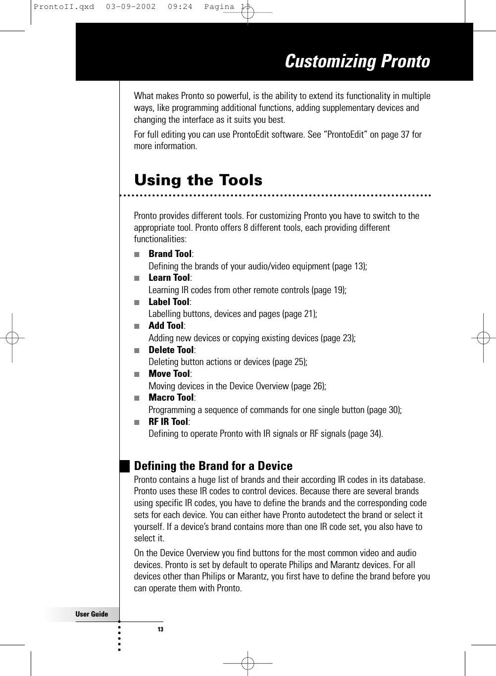 User Guide13Customizing ProntoWhat makes Pronto so powerful, is the ability to extend its functionality in multipleways, like programming additional functions, adding supplementary devices andchanging the interface as it suits you best.For full editing you can use ProntoEdit software. See “ProntoEdit” on page 37 formore information.Using the ToolsPronto provides different tools. For customizing Pronto you have to switch to theappropriate tool. Pronto offers 8 different tools, each providing differentfunctionalities:■Brand Tool:Defining the brands of your audio/video equipment (page 13);■Learn Tool:Learning IR codes from other remote controls (page 19);■Label Tool:Labelling buttons, devices and pages (page 21);■Add Tool:Adding new devices or copying existing devices (page 23);■Delete Tool:Deleting button actions or devices (page 25);■Move Tool:Moving devices in the Device Overview (page 26);■Macro Tool:Programming a sequence of commands for one single button (page 30);■RF IR Tool:Defining to operate Pronto with IR signals or RF signals (page 34).Defining the Brand for a DevicePronto contains a huge list of brands and their according IR codes in its database.Pronto uses these IR codes to control devices. Because there are several brandsusing specific IR codes, you have to define the brands and the corresponding codesets for each device. You can either have Pronto autodetect the brand or select ityourself. If a device’s brand contains more than one IR code set, you also have toselect it.On the Device Overview you find buttons for the most common video and audiodevices. Pronto is set by default to operate Philips and Marantz devices. For alldevices other than Philips or Marantz, you first have to define the brand before youcan operate them with Pronto.ProntoII.qxd  03-09-2002  09:24  Pagina 13