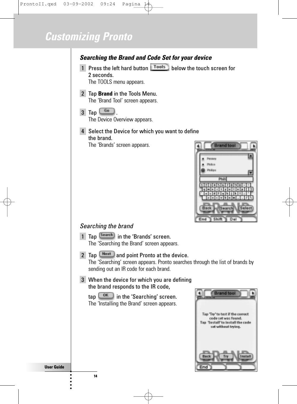 User Guide14Customizing ProntoSearching the Brand and Code Set for your device1 Press the left hard button  below the touch screen for 2 seconds.The TOOLS menu appears.2 Tap Brand in the Tools Menu.The ‘Brand Tool’ screen appears.3 Tap .The Device Overview appears.4 Select the Device for which you want to define the brand.The ‘Brands’ screen appears.Searching the brand1 Tap  in the ‘Brands’ screen.The ‘Searching the Brand’ screen appears.2 Tap  and point Pronto at the device.The ‘Searching’ screen appears. Pronto searches through the list of brands bysending out an IR code for each brand.3 When the device for which you are defining the brand responds to the IR code, tap  in the ‘Searching’ screen.The ‘Installing the Brand’ screen appears.ProntoII.qxd  03-09-2002  09:24  Pagina 14