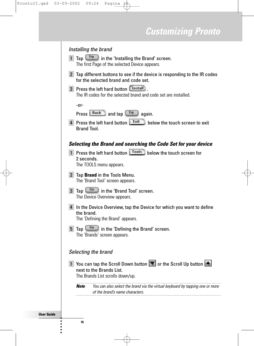 User Guide15Customizing ProntoInstalling the brand 1 Tap  in the ‘Installing the Brand’ screen.The first Page of the selected Device appears.2 Tap different buttons to see if the device is responding to the IR codesfor the selected brand and code set.3 Press the left hard button  .The IR codes for the selected brand and code set are installed.-or-Press and tap again.4 Press the left hard button  below the touch screen to exitBrand Tool.Selecting the Brand and searching the Code Set for your device1 Press the left hard button  below the touch screen for 2 seconds.The TOOLS menu appears.2 Tap Brand in the Tools Menu.The ‘Brand Tool’ screen appears.3 Tap  in the ‘Brand Tool’ screen.The Device Overview appears.4 In the Device Overview, tap the Device for which you want to definethe brand.The ‘Defining the Brand’ appears.5 Tap  in the ‘Defining the Brand’ screen.The ‘Brands’ screen appears.Selecting the brand1 You can tap the Scroll Down button  or the Scroll Up button next to the Brands List.The Brands List scrolls down/up.Note You can also select the brand via the virtual keyboard by tapping one or moreof the brand’s name characters.ProntoII.qxd  03-09-2002  09:24  Pagina 15