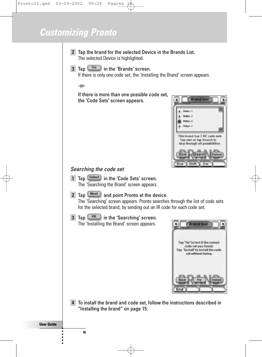 User Guide16Customizing Pronto2 Tap the brand for the selected Device in the Brands List.The selected Device is highlighted.3 Tap  in the ‘Brands’ screen.If there is only one code set, the ‘Installing the Brand’ screen appears.-or-If there is more than one possible code set, the ‘Code Sets’ screen appears.Searching the code set1 Tap  in the ‘Code Sets’ screen.The ‘Searching the Brand’ screen appears.2 Tap  and point Pronto at the device.The ‘Searching’ screen appears. Pronto searches through the list of code setsfor the selected brand, by sending out an IR code for each code set.3 Tap  in the ‘Searching’ screen.The ‘Installing the Brand’ screen appears.4 To install the brand and code set, follow the instructions described in“Installing the brand” on page 15.ProntoII.qxd  03-09-2002  09:24  Pagina 16