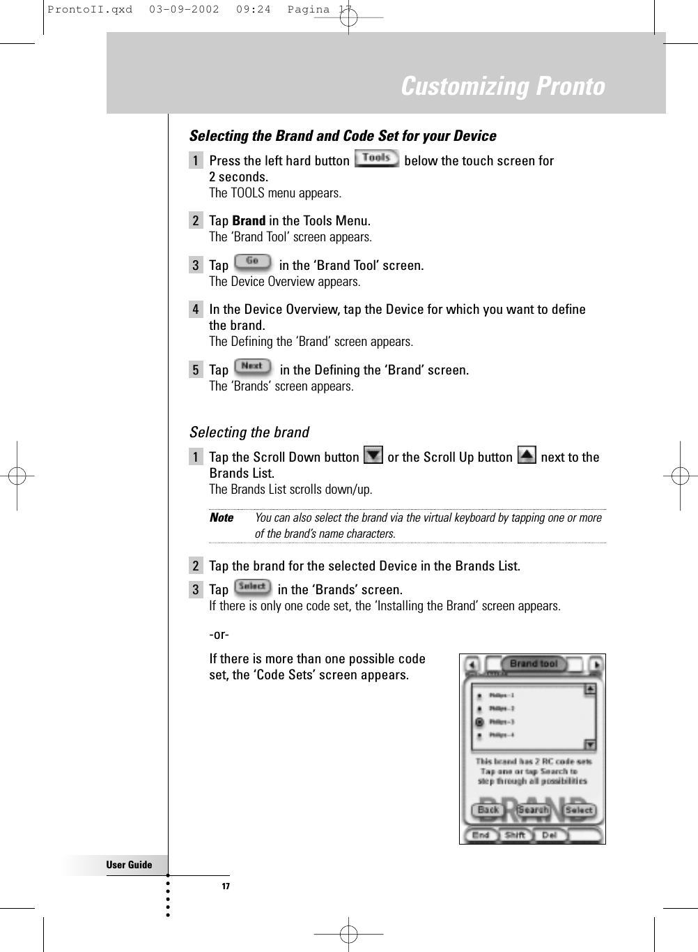 User Guide17Customizing ProntoSelecting the Brand and Code Set for your Device1 Press the left hard button  below the touch screen for 2 seconds.The TOOLS menu appears.2 Tap Brand in the Tools Menu.The ‘Brand Tool’ screen appears.3 Tap  in the ‘Brand Tool’ screen.The Device Overview appears.4 In the Device Overview, tap the Device for which you want to definethe brand.The Defining the ‘Brand’ screen appears.5 Tap  in the Defining the ‘Brand’ screen.The ‘Brands’ screen appears.Selecting the brand1 Tap the Scroll Down button  or the Scroll Up button  next to theBrands List.The Brands List scrolls down/up.Note You can also select the brand via the virtual keyboard by tapping one or moreof the brand’s name characters.2 Tap the brand for the selected Device in the Brands List.3 Tap  in the ‘Brands’ screen.If there is only one code set, the ‘Installing the Brand’ screen appears.-or-If there is more than one possible code set, the ‘Code Sets’ screen appears.ProntoII.qxd  03-09-2002  09:24  Pagina 17