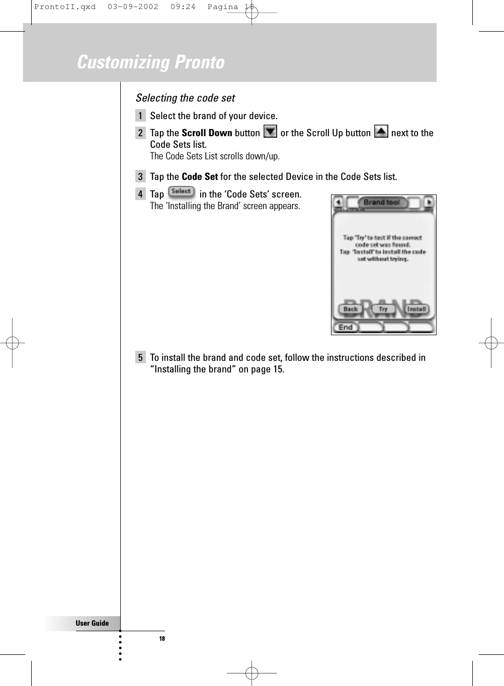 User Guide18Customizing ProntoSelecting the code set1 Select the brand of your device.2 Tap the Scroll Down button  or the Scroll Up button  next to theCode Sets list.The Code Sets List scrolls down/up.3 Tap the Code Set for the selected Device in the Code Sets list.4 Tap  in the ‘Code Sets’ screen.The ‘Installing the Brand’ screen appears.5 To install the brand and code set, follow the instructions described in“Installing the brand” on page 15.ProntoII.qxd  03-09-2002  09:24  Pagina 18