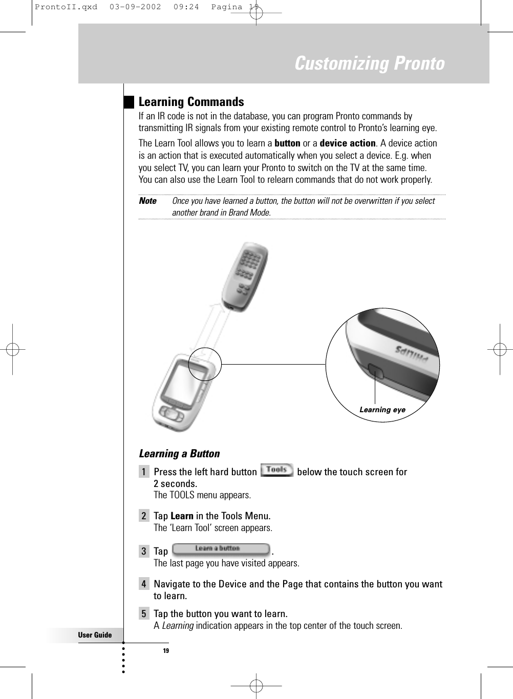 User Guide19Customizing ProntoLearning CommandsIf an IR code is not in the database, you can program Pronto commands bytransmitting IR signals from your existing remote control to Pronto’s learning eye.The Learn Tool allows you to learn a button or a device action. A device actionis an action that is executed automatically when you select a device. E.g. whenyou select TV, you can learn your Pronto to switch on the TV at the same time. You can also use the Learn Tool to relearn commands that do not work properly.Note Once you have learned a button, the button will not be overwritten if you selectanother brand in Brand Mode.Learning eyeLearning a Button1 Press the left hard button  below the touch screen for 2 seconds.The TOOLS menu appears.2 Tap Learn in the Tools Menu.The ‘Learn Tool’ screen appears.3 Tap .The last page you have visited appears.4 Navigate to the Device and the Page that contains the button you wantto learn.5 Tap the button you want to learn.A Learning indication appears in the top center of the touch screen.ProntoII.qxd  03-09-2002  09:24  Pagina 19