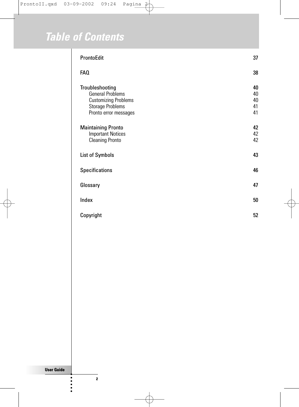 User Guide2Table of ContentsProntoEdit 37FAQ 38Troubleshooting 40General Problems 40Customizing Problems 40Storage Problems 41Pronto error messages 41Maintaining Pronto 42Important Notices 42Cleaning Pronto 42List of Symbols 43Specifications 46Glossary 47Index 50Copyright 52ProntoII.qxd  03-09-2002  09:24  Pagina 2