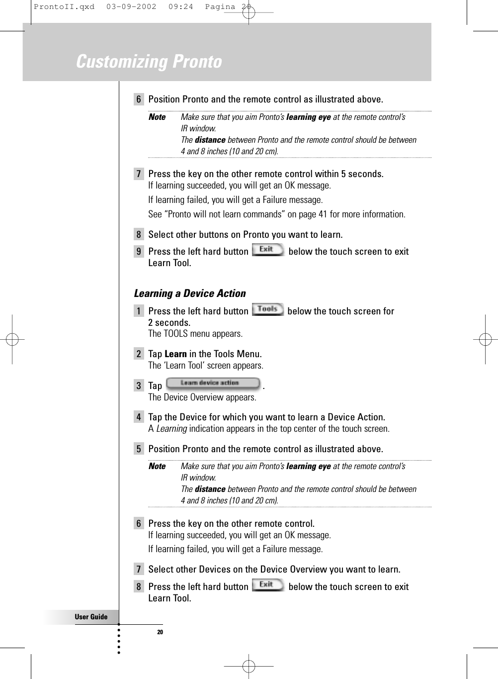 User Guide20Customizing Pronto6 Position Pronto and the remote control as illustrated above.Note Make sure that you aim Pronto’s learning eye at the remote control’s IR window.The distance between Pronto and the remote control should be between 4 and 8 inches (10 and 20 cm).7 Press the key on the other remote control within 5 seconds.If learning succeeded, you will get an OK message.If learning failed, you will get a Failure message.See “Pronto will not learn commands” on page 41 for more information.8 Select other buttons on Pronto you want to learn.9 Press the left hard button  below the touch screen to exitLearn Tool.Learning a Device Action1 Press the left hard button  below the touch screen for 2 seconds.The TOOLS menu appears.2 Tap Learn in the Tools Menu.The ‘Learn Tool’ screen appears.3 Tap .The Device Overview appears.4 Tap the Device for which you want to learn a Device Action.A Learning indication appears in the top center of the touch screen.5 Position Pronto and the remote control as illustrated above.Note Make sure that you aim Pronto’s learning eye at the remote control’s IR window.The distance between Pronto and the remote control should be between 4 and 8 inches (10 and 20 cm).6 Press the key on the other remote control.If learning succeeded, you will get an OK message.If learning failed, you will get a Failure message.7 Select other Devices on the Device Overview you want to learn.8 Press the left hard button  below the touch screen to exitLearn Tool.ProntoII.qxd  03-09-2002  09:24  Pagina 20
