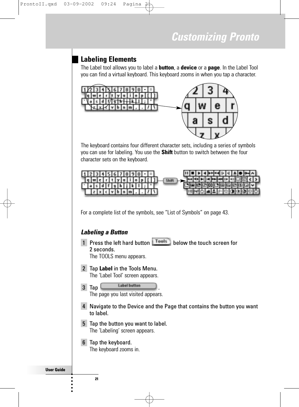 User Guide21Customizing ProntoLabeling ElementsThe Label tool allows you to label a button, a device or a page. In the Label Toolyou can find a virtual keyboard. This keyboard zooms in when you tap a character.The keyboard contains four different character sets, including a series of symbolsyou can use for labeling. You use the Shift button to switch between the fourcharacter sets on the keyboard.For a complete list of the symbols, see “List of Symbols” on page 43.Labeling a Button1 Press the left hard button  below the touch screen for 2 seconds.The TOOLS menu appears.2 Tap Label in the Tools Menu.The ‘Label Tool’ screen appears.3 Tap .The page you last visited appears.4 Navigate to the Device and the Page that contains the button you wantto label.5 Tap the button you want to label.The ‘Labeling’ screen appears.6 Tap the keyboard.The keyboard zooms in.ProntoII.qxd  03-09-2002  09:24  Pagina 21