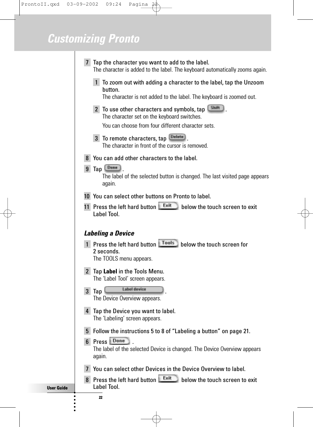 User Guide227 Tap the character you want to add to the label. The character is added to the label. The keyboard automatically zooms again.1 To zoom out with adding a character to the label, tap the Unzoombutton.The character is not added to the label. The keyboard is zoomed out.2 To use other characters and symbols, tap  .The character set on the keyboard switches. You can choose from four different character sets.3 To remote characters, tap  .The character in front of the cursor is removed.8 You can add other characters to the label.9 Tap .The label of the selected button is changed. The last visited page appearsagain.10 You can select other buttons on Pronto to label.11 Press the left hard button  below the touch screen to exitLabel Tool.Labeling a Device1 Press the left hard button  below the touch screen for 2 seconds.The TOOLS menu appears.2 Tap Label in the Tools Menu.The ‘Label Tool’ screen appears.3 Tap .The Device Overview appears.4 Tap the Device you want to label.The ‘Labeling’ screen appears.5 Follow the instructions 5 to 8 of “Labeling a button” on page 21.6 Press .The label of the selected Device is changed. The Device Overview appearsagain.7 You can select other Devices in the Device Overview to label.8 Press the left hard button  below the touch screen to exitLabel Tool.Customizing ProntoProntoII.qxd  03-09-2002  09:24  Pagina 22