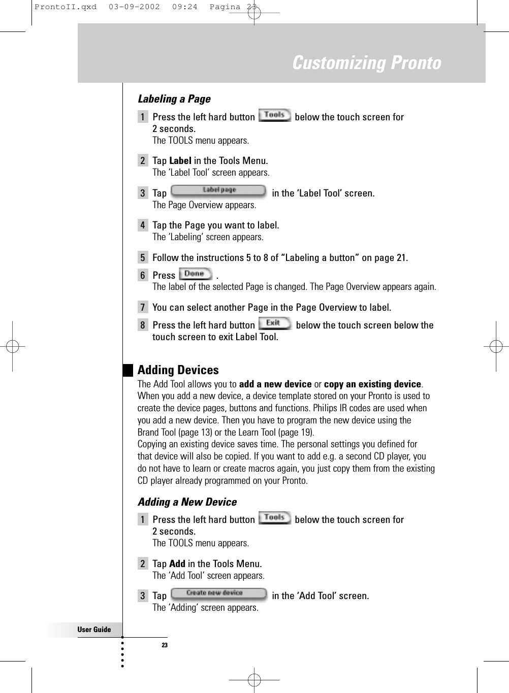 User Guide23Labeling a Page1 Press the left hard button  below the touch screen for 2 seconds.The TOOLS menu appears.2 Tap Label in the Tools Menu.The ‘Label Tool’ screen appears.3 Tap  in the ‘Label Tool’ screen.The Page Overview appears.4 Tap the Page you want to label.The ‘Labeling’ screen appears.5 Follow the instructions 5 to 8 of “Labeling a button” on page 21.6 Press .The label of the selected Page is changed. The Page Overview appears again.7 You can select another Page in the Page Overview to label.8 Press the left hard button  below the touch screen below thetouch screen to exit Label Tool.Adding Devices The Add Tool allows you to add a new device or copy an existing device.When you add a new device, a device template stored on your Pronto is used tocreate the device pages, buttons and functions. Philips IR codes are used whenyou add a new device. Then you have to program the new device using the Brand Tool (page 13) or the Learn Tool (page 19).Copying an existing device saves time. The personal settings you defined for that device will also be copied. If you want to add e.g. a second CD player, you do not have to learn or create macros again, you just copy them from the existingCD player already programmed on your Pronto.Adding a New Device1 Press the left hard button  below the touch screen for 2 seconds.The TOOLS menu appears.2 Tap Add in the Tools Menu.The ‘Add Tool’ screen appears.3 Tap  in the ‘Add Tool’ screen.The ‘Adding’ screen appears.Customizing ProntoProntoII.qxd  03-09-2002  09:24  Pagina 23