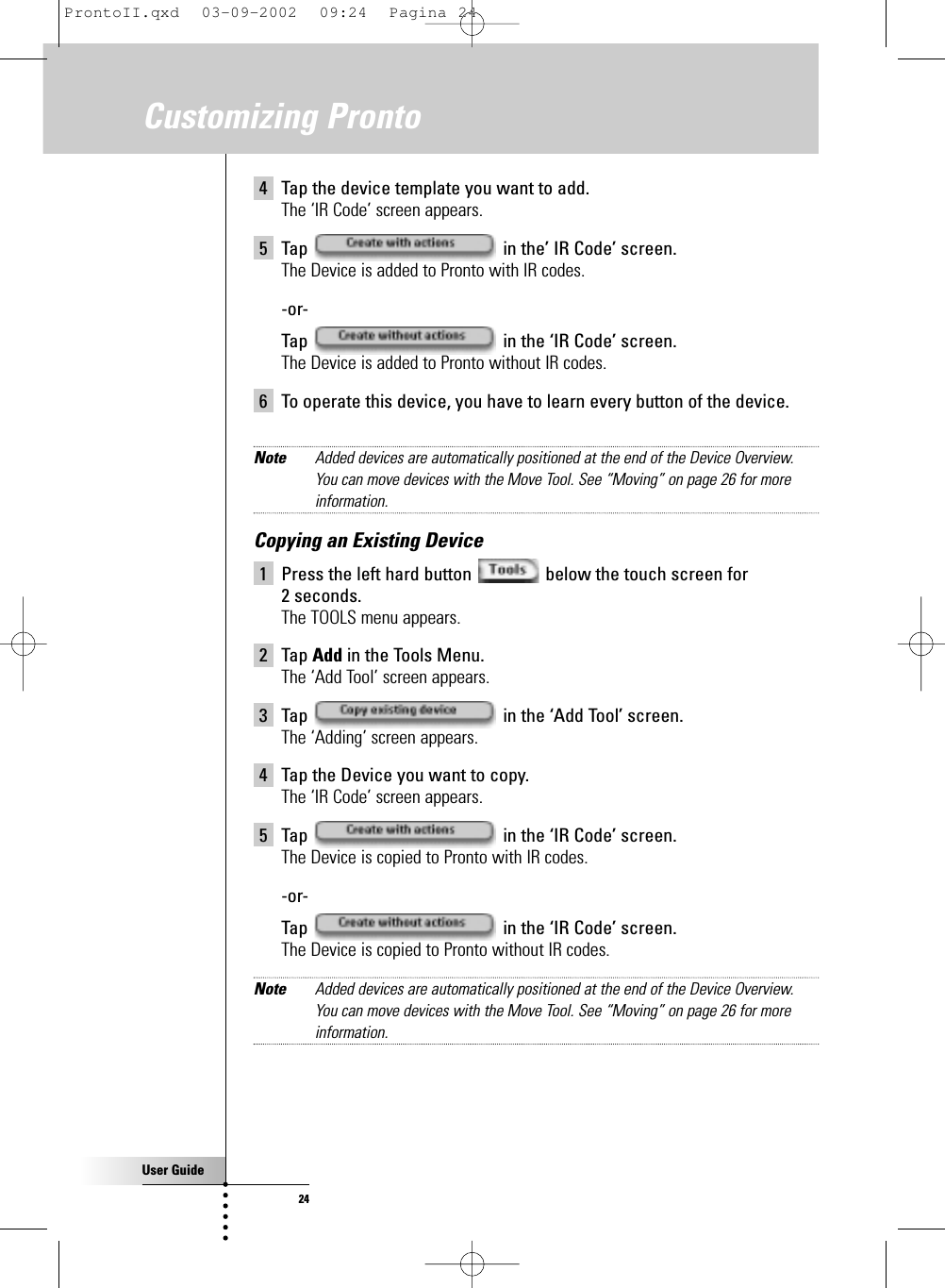 User Guide244 Tap the device template you want to add.The ‘IR Code’ screen appears.5 Tap  in the’ IR Code’ screen.The Device is added to Pronto with IR codes.-or-Tap  in the ‘IR Code’ screen.The Device is added to Pronto without IR codes.6 To operate this device, you have to learn every button of the device.Note Added devices are automatically positioned at the end of the Device Overview.You can move devices with the Move Tool. See “Moving” on page 26 for moreinformation.Copying an Existing Device1 Press the left hard button  below the touch screen for 2 seconds.The TOOLS menu appears.2 Tap Add in the Tools Menu.The ‘Add Tool’ screen appears.3 Tap  in the ‘Add Tool’ screen.The ‘Adding’ screen appears.4 Tap the Device you want to copy.The ‘IR Code’ screen appears.5 Tap  in the ‘IR Code’ screen.The Device is copied to Pronto with IR codes.-or-Tap  in the ‘IR Code’ screen.The Device is copied to Pronto without IR codes.Note Added devices are automatically positioned at the end of the Device Overview.You can move devices with the Move Tool. See “Moving” on page 26 for moreinformation.Customizing ProntoProntoII.qxd  03-09-2002  09:24  Pagina 24