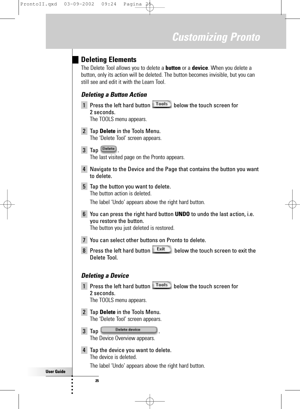 User Guide25Deleting ElementsThe Delete Tool allows you to delete a button or a device. When you delete abutton, only its action will be deleted. The button becomes invisible, but you canstill see and edit it with the Learn Tool.Deleting a Button Action1 Press the left hard button  below the touch screen for 2 seconds.The TOOLS menu appears.2 Tap Delete in the Tools Menu.The ‘Delete Tool’ screen appears.3 Tap .The last visited page on the Pronto appears.4 Navigate to the Device and the Page that contains the button you wantto delete.5 Tap the button you want to delete.The button action is deleted.The label ‘Undo’ appears above the right hard button.6 You can press the right hard button UNDO to undo the last action, i.e.you restore the button.The button you just deleted is restored.7 You can select other buttons on Pronto to delete.8 Press the left hard button  below the touch screen to exit theDelete Tool.Deleting a Device1 Press the left hard button  below the touch screen for 2 seconds.The TOOLS menu appears.2 Tap Delete in the Tools Menu.The ‘Delete Tool’ screen appears.3 Tap .The Device Overview appears.4 Tap the device you want to delete.The device is deleted.The label ‘Undo’ appears above the right hard button.Customizing ProntoProntoII.qxd  03-09-2002  09:24  Pagina 25