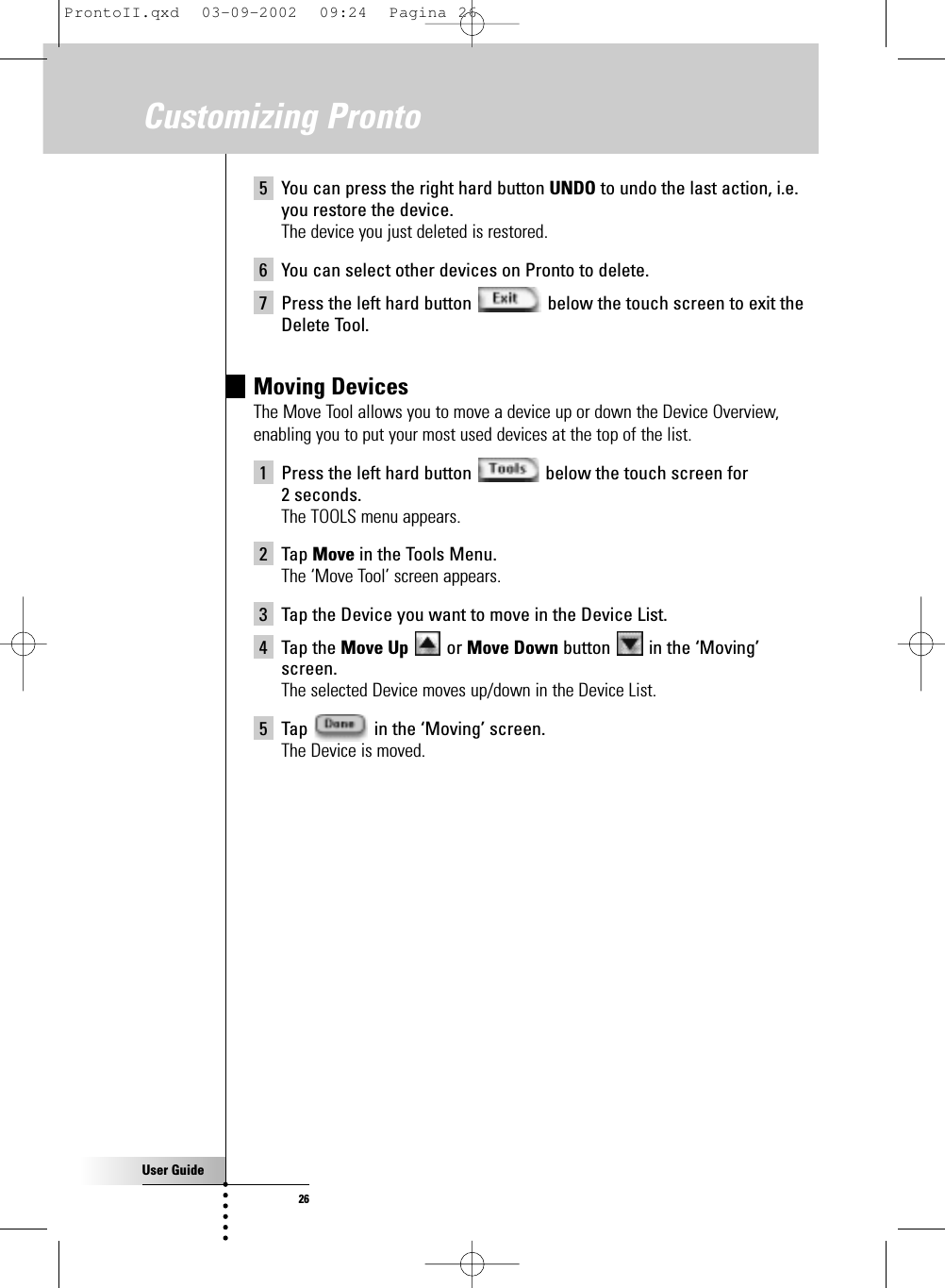 User Guide265 You can press the right hard button UNDO to undo the last action, i.e.you restore the device.The device you just deleted is restored.6 You can select other devices on Pronto to delete.7 Press the left hard button  below the touch screen to exit theDelete Tool.Moving DevicesThe Move Tool allows you to move a device up or down the Device Overview,enabling you to put your most used devices at the top of the list.1 Press the left hard button  below the touch screen for 2 seconds.The TOOLS menu appears.2 Tap Move in the Tools Menu.The ‘Move Tool’ screen appears.3 Tap the Device you want to move in the Device List.4 Tap the Move Up or Move Down button  in the ‘Moving’screen.The selected Device moves up/down in the Device List.5 Tap  in the ‘Moving’ screen.The Device is moved.Customizing ProntoProntoII.qxd  03-09-2002  09:24  Pagina 26