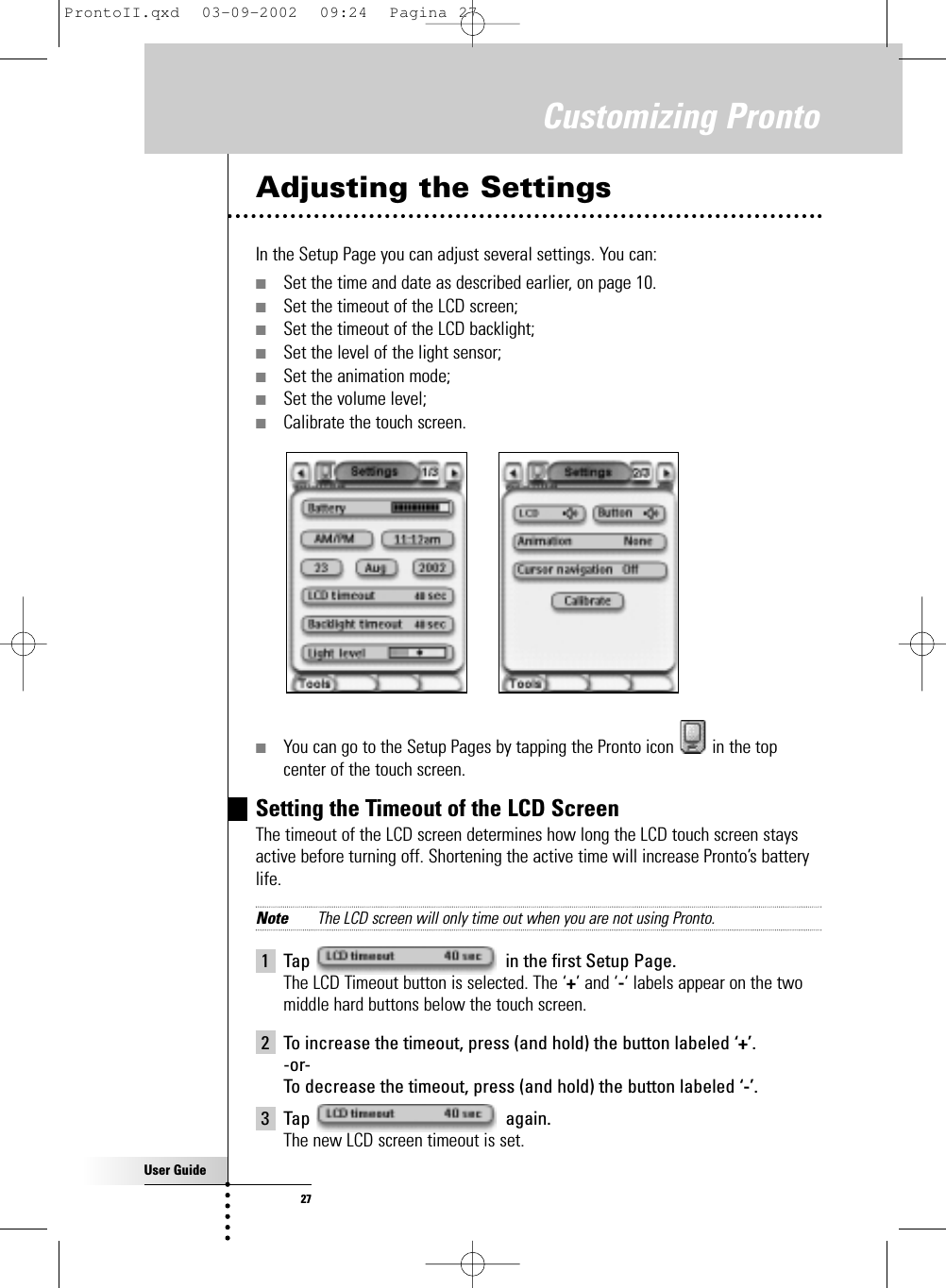 User Guide27Adjusting the SettingsIn the Setup Page you can adjust several settings. You can:■Set the time and date as described earlier, on page 10.■Set the timeout of the LCD screen;■Set the timeout of the LCD backlight;■Set the level of the light sensor;■Set the animation mode;■Set the volume level;■Calibrate the touch screen.■You can go to the Setup Pages by tapping the Pronto icon  in the topcenter of the touch screen.Setting the Timeout of the LCD ScreenThe timeout of the LCD screen determines how long the LCD touch screen staysactive before turning off. Shortening the active time will increase Pronto’s batterylife.Note The LCD screen will only time out when you are not using Pronto.1 Tap  in the first Setup Page.The LCD Timeout button is selected. The ‘+’ and ‘-‘ labels appear on the twomiddle hard buttons below the touch screen.2 To increase the timeout, press (and hold) the button labeled ‘+’.-or-To decrease the timeout, press (and hold) the button labeled ‘-’.3 Tap again.The new LCD screen timeout is set.Customizing ProntoProntoII.qxd  03-09-2002  09:24  Pagina 27