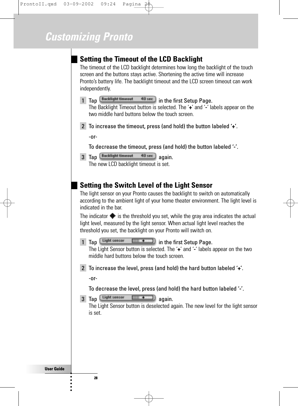 User Guide28Customizing ProntoSetting the Timeout of the LCD BacklightThe timeout of the LCD backlight determines how long the backlight of the touchscreen and the buttons stays active. Shortening the active time will increasePronto’s battery life. The backlight timeout and the LCD screen timeout can workindependently.1 Tap  in the first Setup Page.The Backlight Timeout button is selected. The ‘+’ and ‘-‘ labels appear on thetwo middle hard buttons below the touch screen.2 To increase the timeout, press (and hold) the button labeled ‘+’.-or-To decrease the timeout, press (and hold) the button labeled ‘-’.3 Tap again.The new LCD backlight timeout is set.Setting the Switch Level of the Light SensorThe light sensor on your Pronto causes the backlight to switch on automaticallyaccording to the ambient light of your home theater environment. The light level isindicated in the bar. The indicator  is the threshold you set, while the gray area indicates the actuallight level, measured by the light sensor. When actual light level reaches thethreshold you set, the backlight on your Pronto will switch on.1 Tap  in the first Setup Page.The Light Sensor button is selected. The ‘+’ and ‘-‘ labels appear on the twomiddle hard buttons below the touch screen.2 To increase the level, press (and hold) the hard button labeled ‘+’.-or-To decrease the level, press (and hold) the hard button labeled ‘-’.3 Tap again.The Light Sensor button is deselected again. The new level for the light sensoris set.ProntoII.qxd  03-09-2002  09:24  Pagina 28