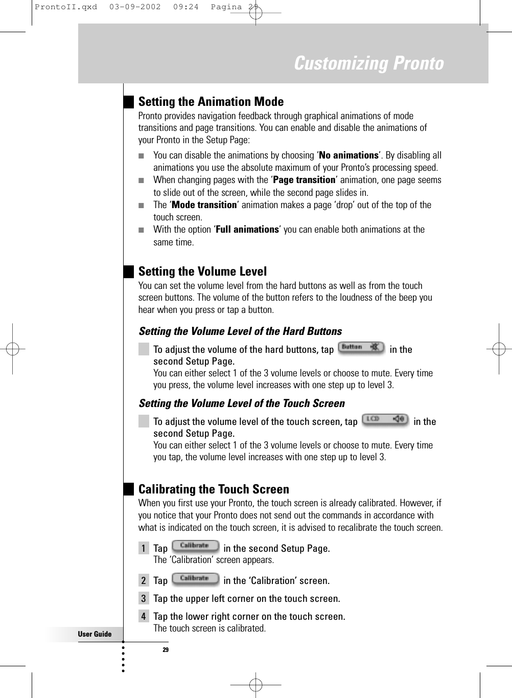 User Guide29Customizing ProntoSetting the Animation ModePronto provides navigation feedback through graphical animations of modetransitions and page transitions. You can enable and disable the animations ofyour Pronto in the Setup Page:■You can disable the animations by choosing ‘No animations’. By disabling allanimations you use the absolute maximum of your Pronto’s processing speed.■When changing pages with the ‘Page transition’ animation, one page seemsto slide out of the screen, while the second page slides in.■The ‘Mode transition’ animation makes a page ‘drop’ out of the top of thetouch screen.■With the option ‘Full animations’ you can enable both animations at thesame time.Setting the Volume LevelYou can set the volume level from the hard buttons as well as from the touchscreen buttons. The volume of the button refers to the loudness of the beep youhear when you press or tap a button.Setting the Volume Level of the Hard ButtonsTo adjust the volume of the hard buttons, tap  in thesecond Setup Page.You can either select 1 of the 3 volume levels or choose to mute. Every timeyou press, the volume level increases with one step up to level 3.Setting the Volume Level of the Touch ScreenTo adjust the volume level of the touch screen, tap  in thesecond Setup Page.You can either select 1 of the 3 volume levels or choose to mute. Every timeyou tap, the volume level increases with one step up to level 3.Calibrating the Touch ScreenWhen you first use your Pronto, the touch screen is already calibrated. However, ifyou notice that your Pronto does not send out the commands in accordance withwhat is indicated on the touch screen, it is advised to recalibrate the touch screen.1 Tap  in the second Setup Page.The ‘Calibration’ screen appears.2 Tap  in the ‘Calibration’ screen.3 Tap the upper left corner on the touch screen.4 Tap the lower right corner on the touch screen.The touch screen is calibrated.ProntoII.qxd  03-09-2002  09:24  Pagina 29