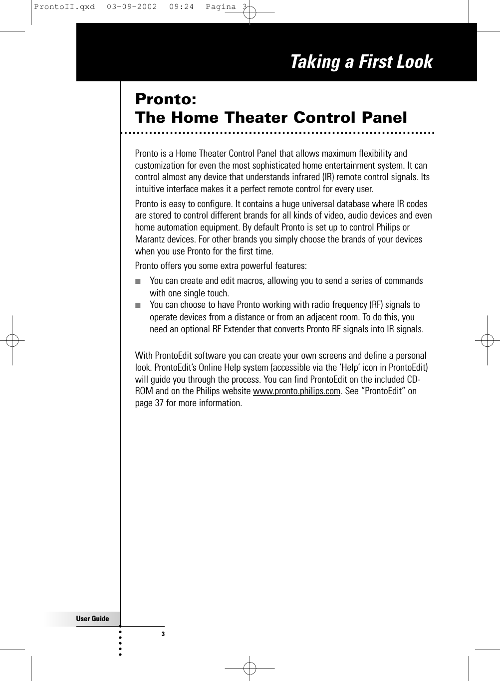 User Guide3Taking a First LookPronto: The Home Theater Control PanelPronto is a Home Theater Control Panel that allows maximum flexibility andcustomization for even the most sophisticated home entertainment system. It cancontrol almost any device that understands infrared (IR) remote control signals. Itsintuitive interface makes it a perfect remote control for every user.Pronto is easy to configure. It contains a huge universal database where IR codesare stored to control different brands for all kinds of video, audio devices and evenhome automation equipment. By default Pronto is set up to control Philips orMarantz devices. For other brands you simply choose the brands of your deviceswhen you use Pronto for the first time.Pronto offers you some extra powerful features:■You can create and edit macros, allowing you to send a series of commandswith one single touch.■You can choose to have Pronto working with radio frequency (RF) signals tooperate devices from a distance or from an adjacent room. To do this, youneed an optional RF Extender that converts Pronto RF signals into IR signals.With ProntoEdit software you can create your own screens and define a personallook. ProntoEdit’s Online Help system (accessible via the ‘Help’ icon in ProntoEdit)will guide you through the process. You can find ProntoEdit on the included CD-ROM and on the Philips website www.pronto.philips.com. See “ProntoEdit” onpage 37 for more information.ProntoII.qxd  03-09-2002  09:24  Pagina 3