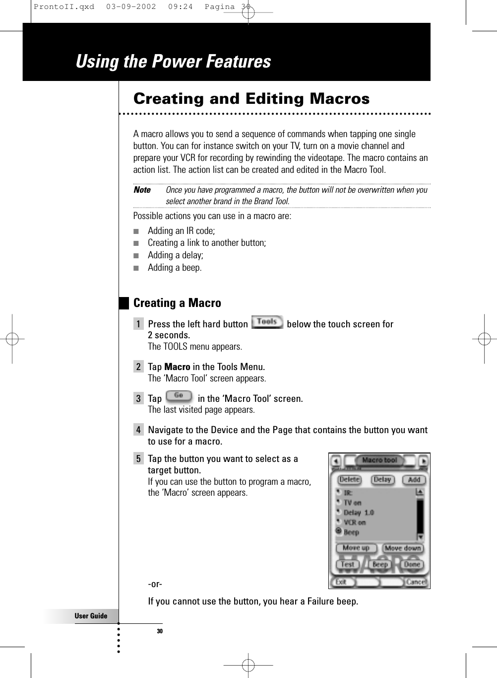 User Guide30Using the Power FeaturesCreating and Editing MacrosA macro allows you to send a sequence of commands when tapping one singlebutton. You can for instance switch on your TV, turn on a movie channel andprepare your VCR for recording by rewinding the videotape. The macro contains anaction list. The action list can be created and edited in the Macro Tool.Note Once you have programmed a macro, the button will not be overwritten when youselect another brand in the Brand Tool.Possible actions you can use in a macro are:■Adding an IR code;■Creating a link to another button;■Adding a delay;■Adding a beep.Creating a Macro1 Press the left hard button  below the touch screen for 2 seconds.The TOOLS menu appears.2 Tap Macro in the Tools Menu. The ‘Macro Tool’ screen appears.3 Tap  in the ‘Macro Tool’ screen.The last visited page appears.4 Navigate to the Device and the Page that contains the button you wantto use for a macro.5 Tap the button you want to select as a target button.If you can use the button to program a macro, the ‘Macro’ screen appears.-or-If you cannot use the button, you hear a Failure beep.ProntoII.qxd  03-09-2002  09:24  Pagina 30