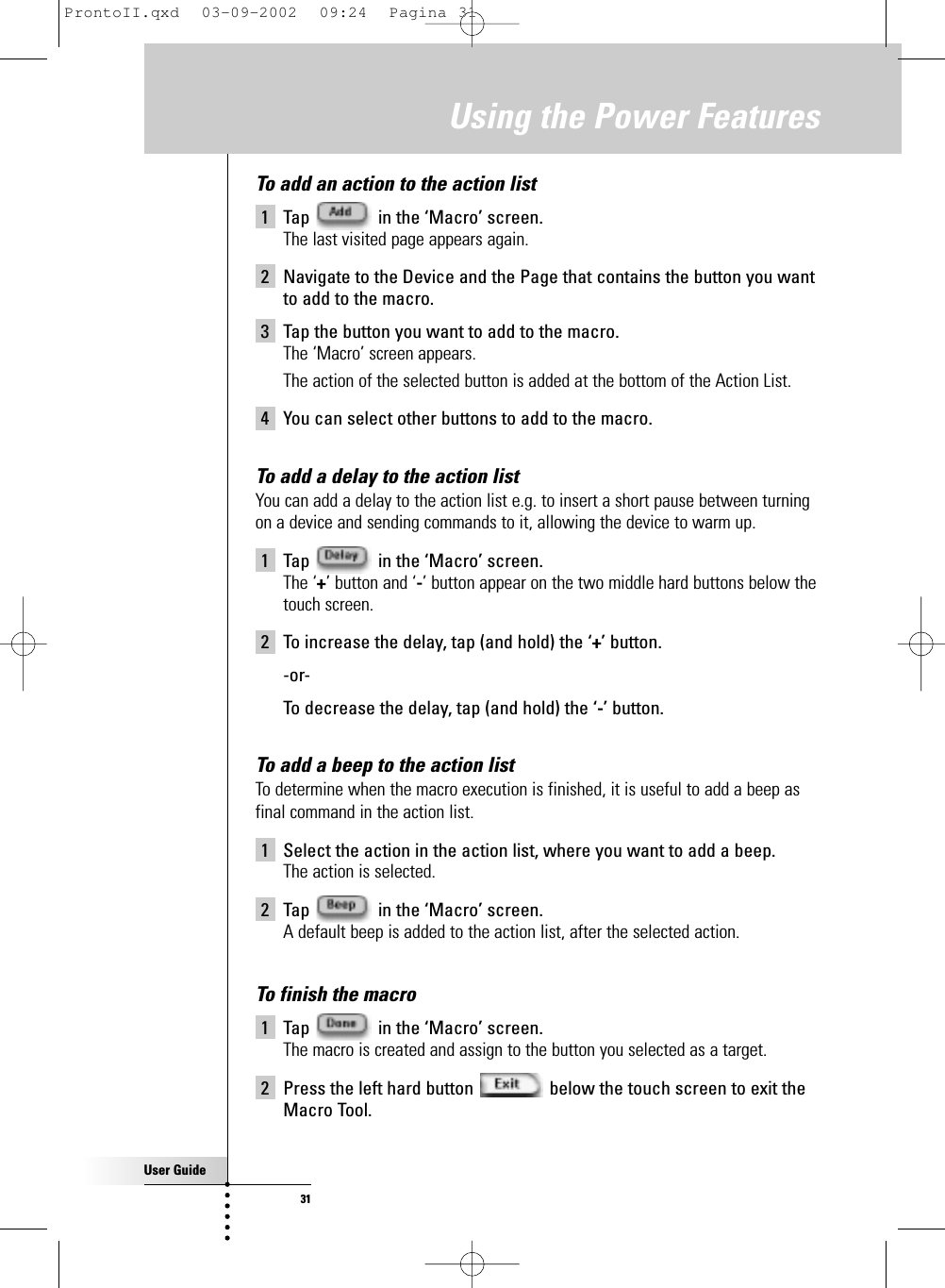 User Guide31Using the Power FeaturesTo add an action to the action list1 Tap  in the ‘Macro’ screen.The last visited page appears again.2 Navigate to the Device and the Page that contains the button you wantto add to the macro.3 Tap the button you want to add to the macro.The ‘Macro’ screen appears.The action of the selected button is added at the bottom of the Action List.4 You can select other buttons to add to the macro.To add a delay to the action list You can add a delay to the action list e.g. to insert a short pause between turningon a device and sending commands to it, allowing the device to warm up.1 Tap  in the ‘Macro’ screen. The ‘+’ button and ‘-’ button appear on the two middle hard buttons below thetouch screen.2 To increase the delay, tap (and hold) the ‘+’ button.-or-To decrease the delay, tap (and hold) the ‘-’ button.To add a beep to the action listTo determine when the macro execution is finished, it is useful to add a beep asfinal command in the action list.1 Select the action in the action list, where you want to add a beep.The action is selected.2 Tap  in the ‘Macro’ screen.A default beep is added to the action list, after the selected action.To finish the macro1 Tap  in the ‘Macro’ screen.The macro is created and assign to the button you selected as a target.2 Press the left hard button  below the touch screen to exit theMacro Tool.ProntoII.qxd  03-09-2002  09:24  Pagina 31