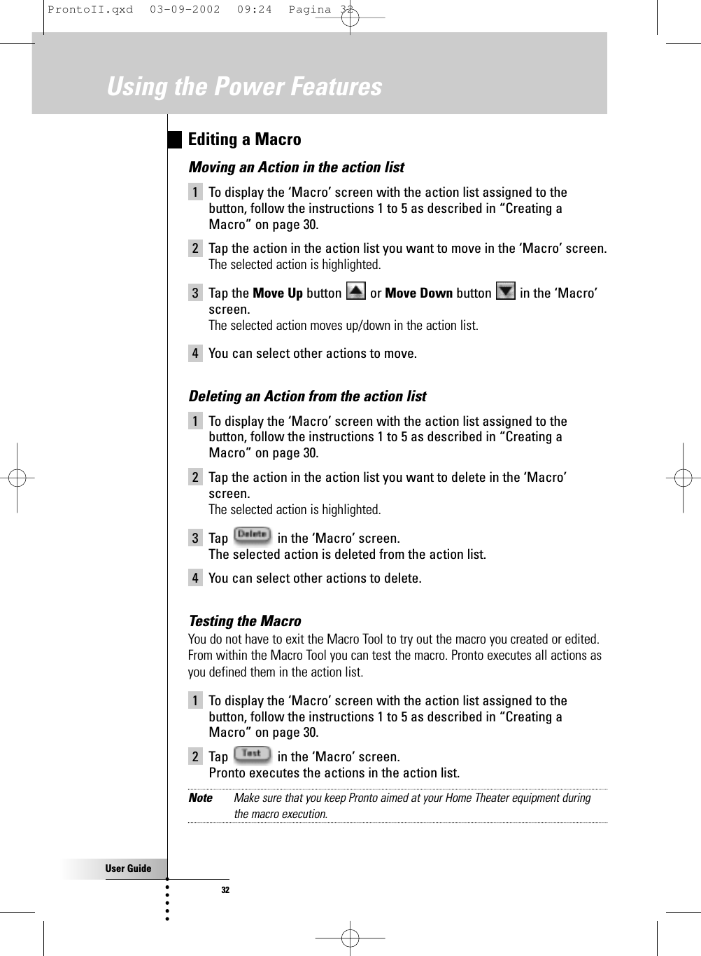 User Guide32Editing a MacroMoving an Action in the action list 1 To display the ‘Macro’ screen with the action list assigned to thebutton, follow the instructions 1 to 5 as described in “Creating aMacro” on page 30.2 Tap the action in the action list you want to move in the ‘Macro’ screen.The selected action is highlighted.3 Tap the Move Up button or Move Down button  in the ‘Macro’screen.The selected action moves up/down in the action list.4 You can select other actions to move.Deleting an Action from the action list 1 To display the ‘Macro’ screen with the action list assigned to thebutton, follow the instructions 1 to 5 as described in “Creating aMacro” on page 30.2 Tap the action in the action list you want to delete in the ‘Macro’screen.The selected action is highlighted.3 Tap  in the ‘Macro’ screen.The selected action is deleted from the action list.4 You can select other actions to delete.Testing the Macro You do not have to exit the Macro Tool to try out the macro you created or edited.From within the Macro Tool you can test the macro. Pronto executes all actions asyou defined them in the action list. 1 To display the ‘Macro’ screen with the action list assigned to thebutton, follow the instructions 1 to 5 as described in “Creating aMacro” on page 30.2 Tap  in the ‘Macro’ screen.Pronto executes the actions in the action list.Note Make sure that you keep Pronto aimed at your Home Theater equipment duringthe macro execution.Using the Power FeaturesProntoII.qxd  03-09-2002  09:24  Pagina 32