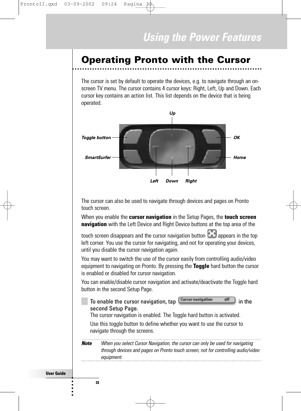 User Guide33Operating Pronto with the CursorThe cursor is set by default to operate the devices, e.g. to navigate through an on-screen TV menu. The cursor contains 4 cursor keys: Right, Left, Up and Down. Eachcursor key contains an action list. This list depends on the device that is beingoperated.The cursor can also be used to navigate through devices and pages on Prontotouch screen. When you enable the cursor navigation in the Setup Pages, the touch screennavigation with the Left Device and Right Device buttons at the top area of thetouch screen disappears and the cursor navigation button  appears in the topleft corner. You use the cursor for navigating, and not for operating your devices,until you disable the cursor navigation again.You may want to switch the use of the cursor easily from controlling audio/videoequipment to navigating on Pronto. By pressing the Toggle hard button the cursoris enabled or disabled for cursor navigation.You can enable/disable cursor navigation and activate/deactivate the Toggle hardbutton in the second Setup Page.To enable the cursor navigation, tap  in thesecond Setup Page.The cursor navigation is enabled. The Toggle hard button is activated.Use this toggle button to define whether you want to use the cursor tonavigate through the screens.Note When you select Cursor Navigation, the cursor can only be used for navigatingthrough devices and pages on Pronto touch screen, not for controlling audio/videoequipment.Using the Power FeaturesOKHomeToggle buttonSmartSurferUpDownLeft RightProntoII.qxd  03-09-2002  09:24  Pagina 33