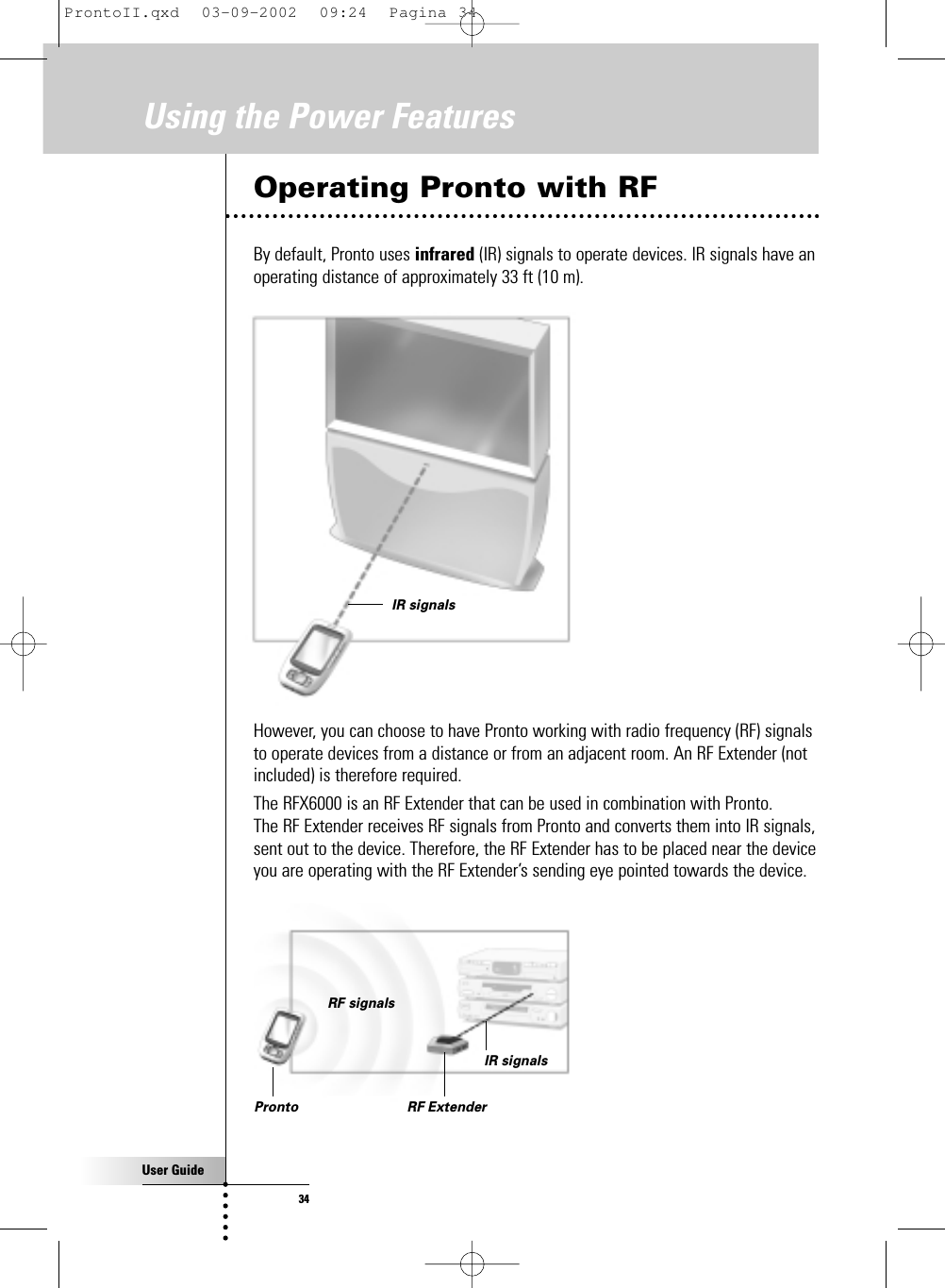 User Guide34Operating Pronto with RFBy default, Pronto uses infrared (IR) signals to operate devices. IR signals have anoperating distance of approximately 33 ft (10 m).However, you can choose to have Pronto working with radio frequency (RF) signalsto operate devices from a distance or from an adjacent room. An RF Extender (notincluded) is therefore required.The RFX6000 is an RF Extender that can be used in combination with Pronto. The RF Extender receives RF signals from Pronto and converts them into IR signals,sent out to the device. Therefore, the RF Extender has to be placed near the deviceyou are operating with the RF Extender’s sending eye pointed towards the device.Using the Power FeaturesIR signalsIR signalsRF signalsPronto RF ExtenderProntoII.qxd  03-09-2002  09:24  Pagina 34