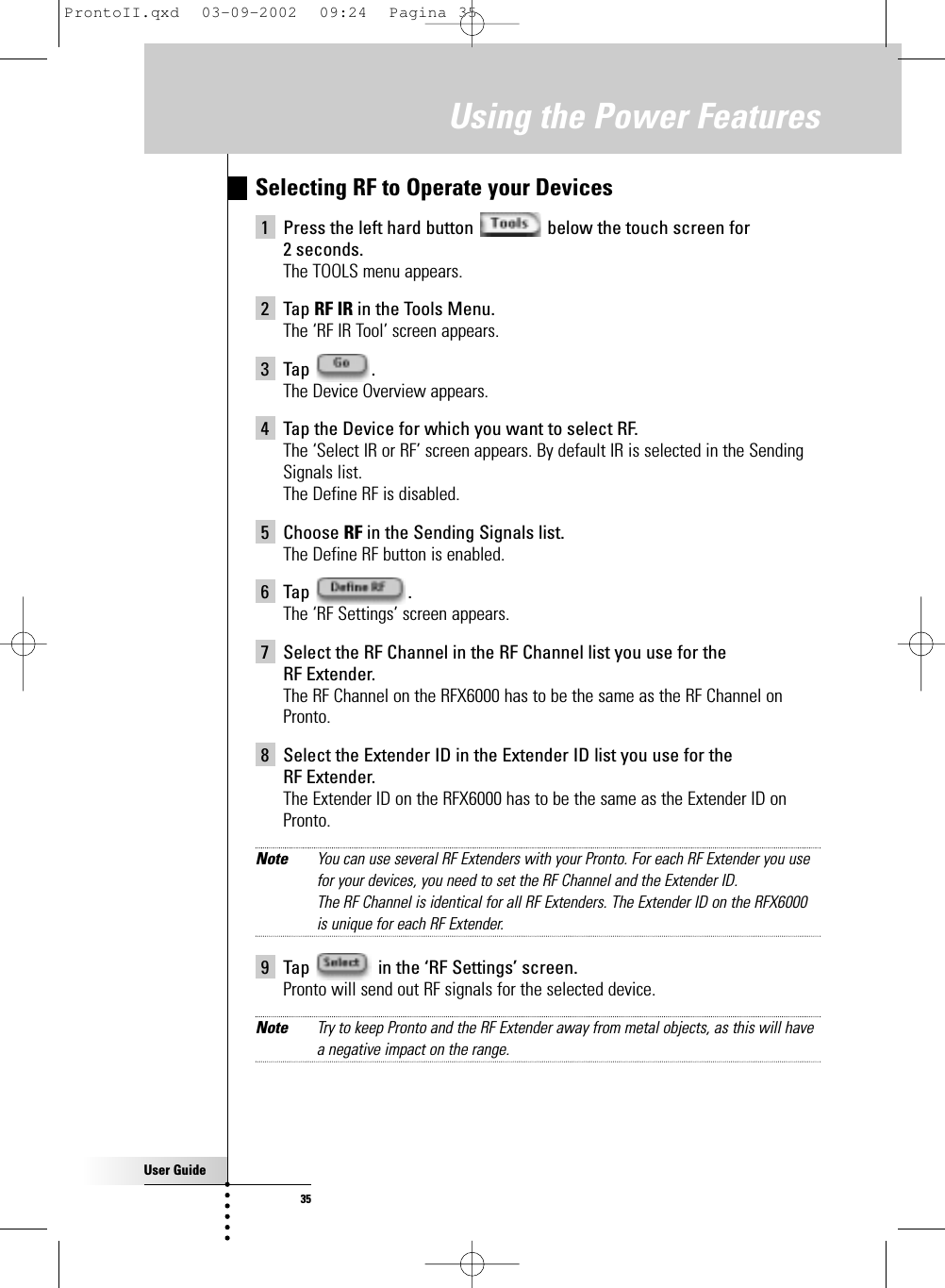 User Guide35Selecting RF to Operate your Devices 1 Press the left hard button  below the touch screen for 2 seconds.The TOOLS menu appears.2 Tap RF IR in the Tools Menu.The ‘RF IR Tool’ screen appears.3 Tap .The Device Overview appears.4 Tap the Device for which you want to select RF.The ‘Select IR or RF’ screen appears. By default IR is selected in the SendingSignals list.The Define RF is disabled.5 Choose RF in the Sending Signals list.The Define RF button is enabled.6 Tap .The ‘RF Settings’ screen appears.7 Select the RF Channel in the RF Channel list you use for the RF Extender.The RF Channel on the RFX6000 has to be the same as the RF Channel onPronto.8 Select the Extender ID in the Extender ID list you use for the RF Extender.The Extender ID on the RFX6000 has to be the same as the Extender ID onPronto.Note You can use several RF Extenders with your Pronto. For each RF Extender you usefor your devices, you need to set the RF Channel and the Extender ID.The RF Channel is identical for all RF Extenders. The Extender ID on the RFX6000is unique for each RF Extender.9 Tap  in the ‘RF Settings’ screen.Pronto will send out RF signals for the selected device.Note Try to keep Pronto and the RF Extender away from metal objects, as this will havea negative impact on the range.Using the Power FeaturesProntoII.qxd  03-09-2002  09:24  Pagina 35