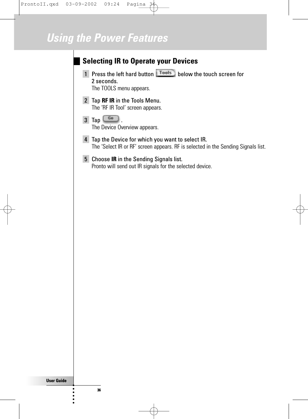 User Guide36Selecting IR to Operate your Devices1 Press the left hard button  below the touch screen for 2 seconds.The TOOLS menu appears.2 Tap RF IR in the Tools Menu.The ‘RF IR Tool’ screen appears.3 Tap .The Device Overview appears.4 Tap the Device for which you want to select IR.The ‘Select IR or RF’ screen appears. RF is selected in the Sending Signals list.5 Choose IR in the Sending Signals list.Pronto will send out IR signals for the selected device.Using the Power FeaturesProntoII.qxd  03-09-2002  09:24  Pagina 36