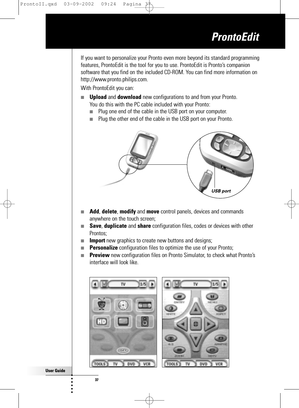 User Guide37If you want to personalize your Pronto even more beyond its standard programmingfeatures, ProntoEdit is the tool for you to use. ProntoEdit is Pronto’s companionsoftware that you find on the included CD-ROM. You can find more information onhttp://www.pronto.philips.com.With ProntoEdit you can:■Upload and download new configurations to and from your Pronto. You do this with the PC cable included with your Pronto: ■Plug one end of the cable in the USB port on your computer.■Plug the other end of the cable in the USB port on your Pronto.■Add, delete, modify and move control panels, devices and commandsanywhere on the touch screen;■Save, duplicate and share configuration files, codes or devices with otherProntos;■Import new graphics to create new buttons and designs;■Personalize configuration files to optimize the use of your Pronto;■Preview new configuration files on Pronto Simulator, to check what Pronto’sinterface will look like. ProntoEditUSB portProntoII.qxd  03-09-2002  09:24  Pagina 37