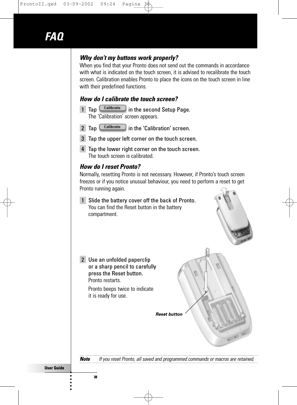 User Guide38Why don’t my buttons work properly? When you find that your Pronto does not send out the commands in accordancewith what is indicated on the touch screen, it is advised to recalibrate the touchscreen. Calibration enables Pronto to place the icons on the touch screen in linewith their predefined functions.How do I calibrate the touch screen?1 Tap  in the second Setup Page.The ‘Calibration’ screen appears.2 Tap  in the ‘Calibration’ screen.3 Tap the upper left corner on the touch screen.4 Tap the lower right corner on the touch screen.The touch screen is calibrated.How do I reset Pronto? Normally, resetting Pronto is not necessary. However, if Pronto’s touch screenfreezes or if you notice unusual behaviour, you need to perform a reset to getPronto running again.1 Slide the battery cover off the back of Pronto.You can find the Reset button in the battery compartment.2 Use an unfolded paperclip or a sharp pencil to carefully press the Reset button.Pronto restarts.Pronto beeps twice to indicate it is ready for use.Note If you reset Pronto, all saved and programmed commands or macros are retained.FAQReset buttonProntoII.qxd  03-09-2002  09:24  Pagina 38