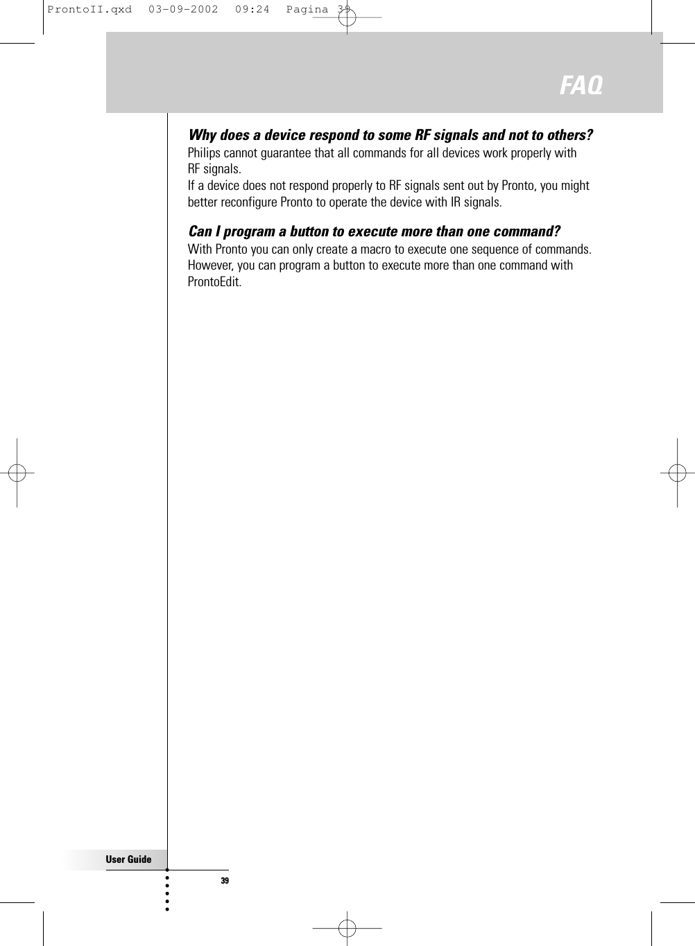 User Guide39Why does a device respond to some RF signals and not to others? Philips cannot guarantee that all commands for all devices work properly with RF signals.If a device does not respond properly to RF signals sent out by Pronto, you mightbetter reconfigure Pronto to operate the device with IR signals.Can I program a button to execute more than one command? With Pronto you can only create a macro to execute one sequence of commands.However, you can program a button to execute more than one command withProntoEdit.FAQProntoII.qxd  03-09-2002  09:24  Pagina 39