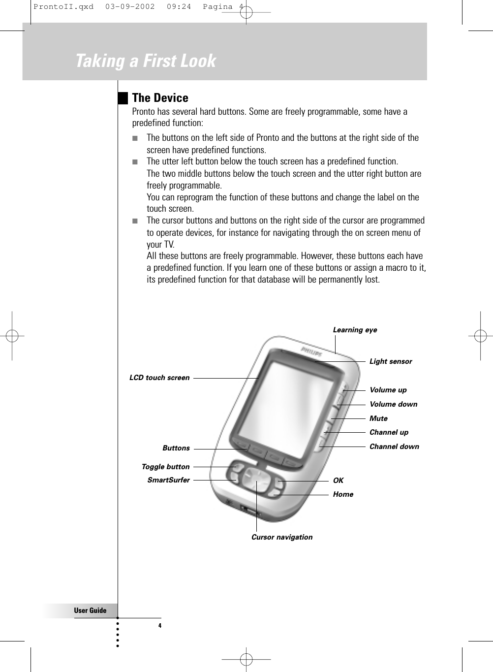 User Guide4The DevicePronto has several hard buttons. Some are freely programmable, some have apredefined function:■The buttons on the left side of Pronto and the buttons at the right side of thescreen have predefined functions.■The utter left button below the touch screen has a predefined function.The two middle buttons below the touch screen and the utter right button arefreely programmable. You can reprogram the function of these buttons and change the label on thetouch screen.■The cursor buttons and buttons on the right side of the cursor are programmedto operate devices, for instance for navigating through the on screen menu of your TV.All these buttons are freely programmable. However, these buttons each havea predefined function. If you learn one of these buttons or assign a macro to it,its predefined function for that database will be permanently lost.Taking a First LookLearning eyeLCD touch screenButtonsSmartSurferToggle buttonCursor navigationVolume upVolume downMuteChannel upChannel downLight sensorOKHomeProntoII.qxd  03-09-2002  09:24  Pagina 4