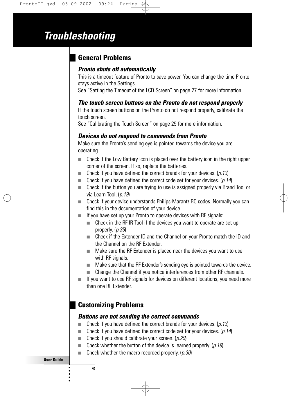 User Guide40General ProblemsPronto shuts off automaticallyThis is a timeout feature of Pronto to save power. You can change the time Prontostays active in the Settings.See “Setting the Timeout of the LCD Screen” on page 27 for more information.The touch screen buttons on the Pronto do not respond properlyIf the touch screen buttons on the Pronto do not respond properly, calibrate thetouch screen.See “Calibrating the Touch Screen” on page 29 for more information.Devices do not respond to commands from Pronto Make sure the Pronto’s sending eye is pointed towards the device you areoperating.■Check if the Low Battery icon is placed over the battery icon in the right uppercorner of the screen. If so, replace the batteries.■Check if you have defined the correct brands for your devices. (p.13)■Check if you have defined the correct code set for your devices. (p.14)■Check if the button you are trying to use is assigned properly via Brand Tool orvia Learn Tool. (p.19)■Check if your device understands Philips-Marantz RC codes. Normally you canfind this in the documentation of your device.■If you have set up your Pronto to operate devices with RF signals:■Check in the RF IR Tool if the devices you want to operate are set upproperly. (p.35)■Check if the Extender ID and the Channel on your Pronto match the ID andthe Channel on the RF Extender.■Make sure the RF Extender is placed near the devices you want to usewith RF signals.■Make sure that the RF Extender’s sending eye is pointed towards the device.■Change the Channel if you notice interferences from other RF channels.■If you want to use RF signals for devices on different locations, you need morethan one RF Extender.Customizing ProblemsButtons are not sending the correct commands■Check if you have defined the correct brands for your devices. (p.13)■Check if you have defined the correct code set for your devices. (p.14)■Check if you should calibrate your screen. (p.29)■Check whether the button of the device is learned properly. (p.19)■Check whether the macro recorded properly. (p.30)TroubleshootingProntoII.qxd  03-09-2002  09:24  Pagina 40